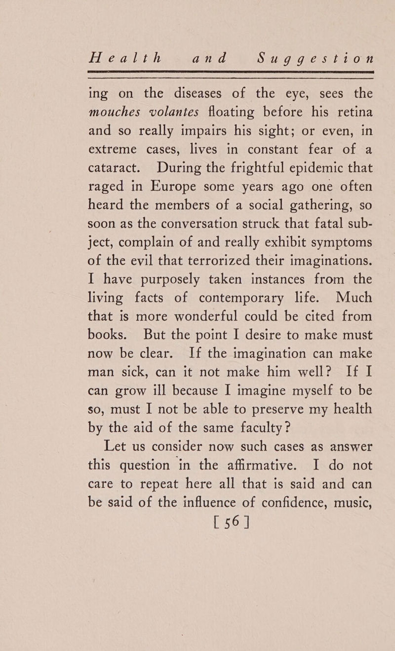 ing on the diseases of the eye, sees the mouches volanies floating before his retina and so really impairs his sight; or even, in extreme cases, lives in constant fear of a cataract. During the frightful epidemic that raged in Europe some years ago one often heard the members of a social gathering, so soon as the conversation struck that fatal sub- ject, complain of and really exhibit symptoms of the evil that terrorized their imaginations. I have purposely taken instances from the living facts of contemporary life. Much that is more wonderful could be cited from books. But the point I desire to make must now be clear. If the imagination can make man sick, can it not make him well? If I can grow ill because I imagine myself to be so, must I not be able to preserve my health by the aid of the same faculty? Let us consider now such cases as answer this question in the affirmative. I do not care to repeat here all that is said and can be said of the influence of confidence, music, [ 56]