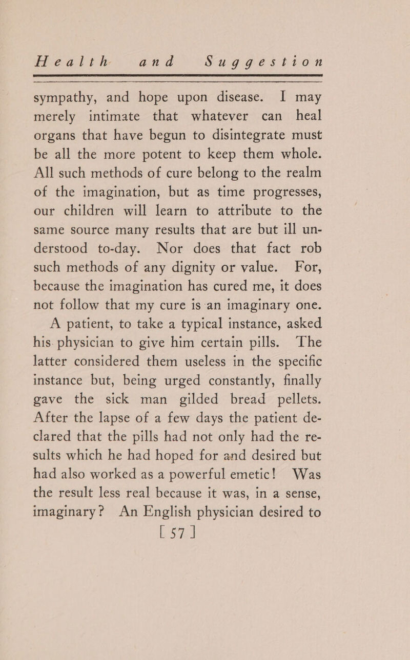 sympathy, and hope upon disease. I may merely intimate that whatever can heal organs that have begun to disintegrate must be all the more potent to keep them whole. All such methods of cure belong to the realm of the imagination, but as time progresses, our children will learn to attribute to the same source many results that are but ill un- derstood to-day. Nor does that fact rob such methods of any dignity or value. For, because the imagination has cured me, it does not follow that my cure is‘an imaginary one. A patient, to take a typical instance, asked his. physician to give him certain pills. The latter considered them useless in the specific instance but, being urged constantly, finally gave the sick man gilded bread pellets. After the lapse of a few days the patient de- clared that the pills had not only had the re- sults which he had hoped for and desired but had also worked as a powerful emetic! Was the result less real because it was, in a sense, imaginary? An English physician desired to Meals