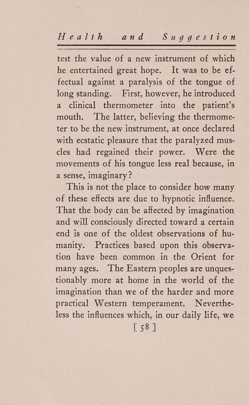 test the value of a new instrument of which he entertained great hope. It was to be ef- fectual against a paralysis of the tongue of long standing. First, however, he introduced a clinical thermometer into the patient’s mouth. ‘The latter, believing the thermome- ter to be the new instrument, at once declared with ecstatic pleasure that the paralyzed mus- cles had regained their power. Were the movements of his tongue less real because, in a sense, imaginary? This is not the place to consider how many of these effects are due to hypnotic influence. That the body can be affected by imagination and will consciously directed toward a certain end is one of the oldest observations of hu- manity. Practices based upon this observa- tion have been common in the Orient for many ages. [he Eastern peoples are unques- tionably more at home in the world of the imagination than we of the harder and more practical Western temperament. Neverthe- less the influences which, in our daily life, we