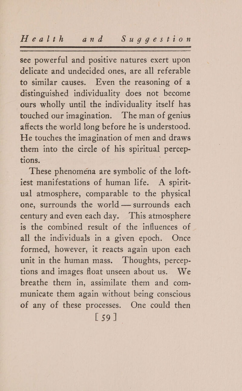 see powerful and positive natures exert upon delicate and undecided ones, are all referable to similar causes. Even the reasoning of a distinguished individuality does not become ours wholly until the individuality itself has touched our imagination. ‘The man of genius affects the world long before he is understood. He touches the imagination of men and draws them into the circle of his spiritual percep- tions. : These phenomena are symbolic of the loft- iest manifestations of human life. A spirit- ual atmosphere, comparable to the physical one, surrounds the world — surrounds each century and even each day. This atmosphere is the combined result of the influences of all the individuals in a given epoch. Once formed, however, it reacts again upon each unit in the human mass. Thoughts, percep- tions and images float unseen about us. We breathe them in, assimilate them and com- municate them again without being conscious of any of these processes. One could then [so]