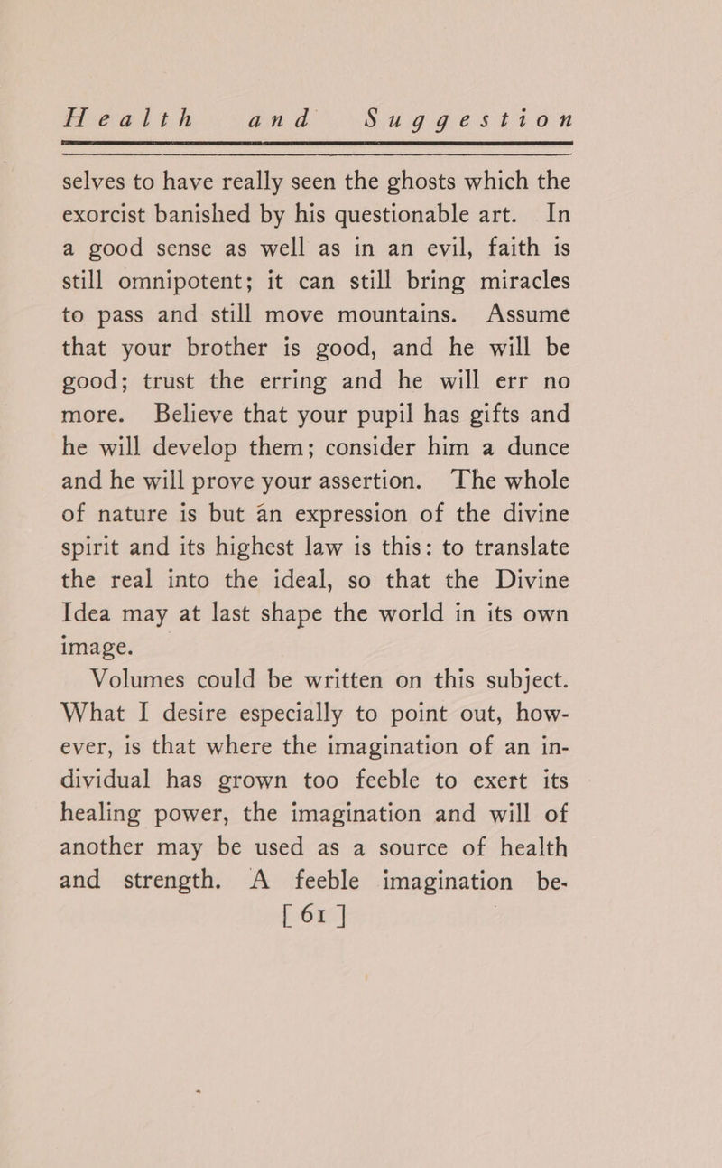 selves to have really seen the ghosts which the exorcist banished by his questionable art. In a good sense as well as in an evil, faith is still omnipotent; it can still bring miracles to pass and still move mountains. Assume that your brother is good, and he will be good; trust the erring and he will err no more. Believe that your pupil has gifts and he will develop them; consider him a dunce and he will prove your assertion. The whole of nature is but an expression of the divine spirit and its highest law is this: to translate the real into the ideal, so that the Divine Idea may at last shape the world in its own image. Volumes could be written on this subject. What I desire especially to point out, how- ever, is that where the imagination of an in- dividual has grown too feeble to exert its healing power, the imagination and will of another may be used as a source of health and strength. A feeble imagination be-