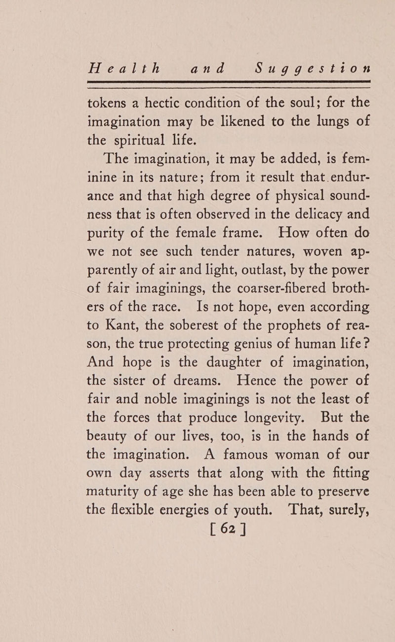 tokens a hectic condition of the soul; for the imagination may be likened to the lungs of the spiritual life. The imagination, it may be added, is fem- inine in its nature; from it result that. endur- ance and that high degree of physical sound- ness that is often observed in the delicacy and purity of the female frame. How often do we not see such tender natures, woven ap- parently of air and light, outlast, by the power of fair imaginings, the coarser-fibered broth- ers of the race. Is not hope, even according to Kant, the soberest of the prophets of rea- son, the true protecting genius of human life? And hope is the daughter of imagination, the sister of dreams. Hence the power of fair and noble imaginings is not the least of the forces that produce longevity. But the beauty of our lives, too, is in the hands of the imagination. A famous woman of our own day asserts that along with the fitting maturity of age she has been able to preserve the flexible energies of youth. That, surely,