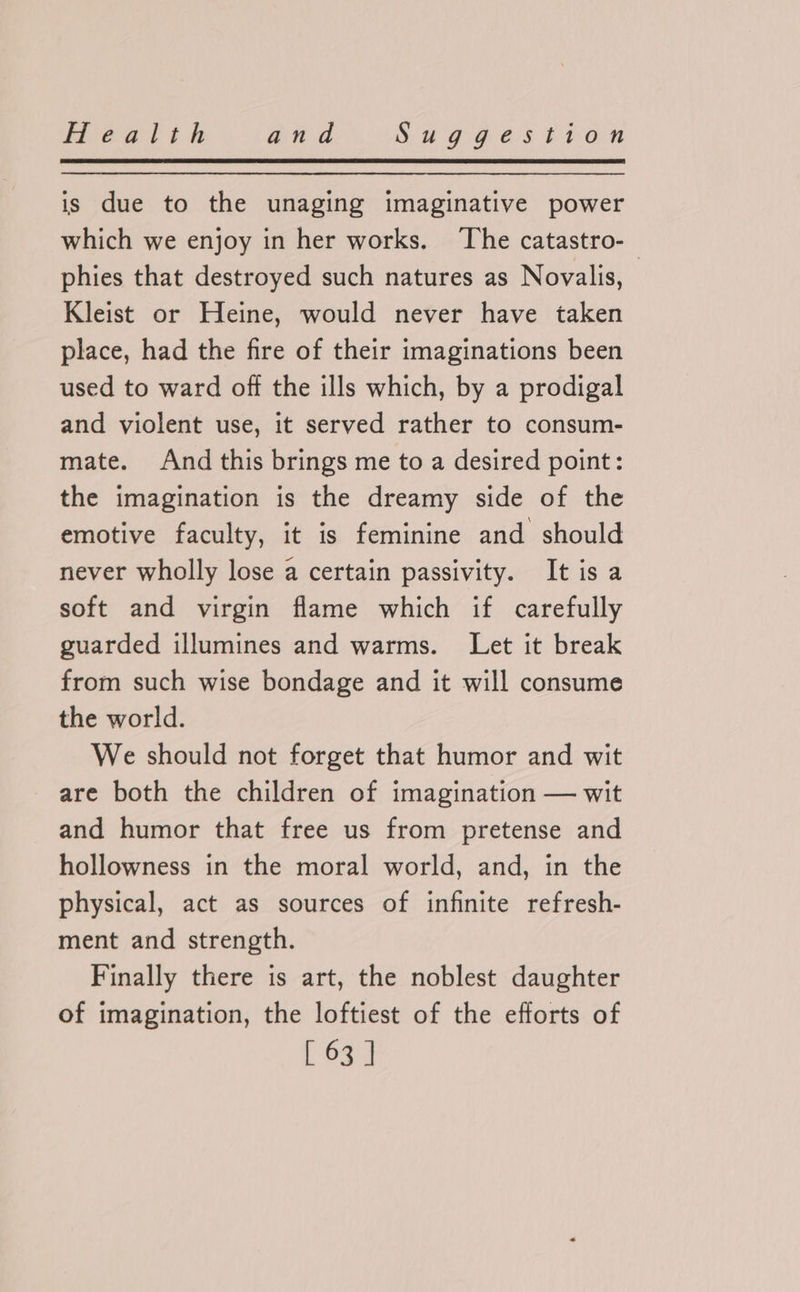 is due to the unaging imaginative power which we enjoy in her works. ‘The catastro-_ phies that destroyed such natures as Novalis, Kleist or Heine, would never have taken place, had the fire of their imaginations been used to ward off the ills which, by a prodigal and violent use, it served rather to consum- mate. And this brings me to a desired point: the imagination is the dreamy side of the emotive faculty, it is feminine and should never wholly lose a certain passivity. It is a soft and virgin flame which if carefully guarded illumines and warms. Let it break from such wise bondage and it will consume the world. We should not forget that humor and wit are both the children of imagination — wit and humor that free us from pretense and hollowness in the moral world, and, in the physical, act as sources of infinite refresh- ment and strength. Finally there is art, the noblest daughter of imagination, the loftiest of the efforts of