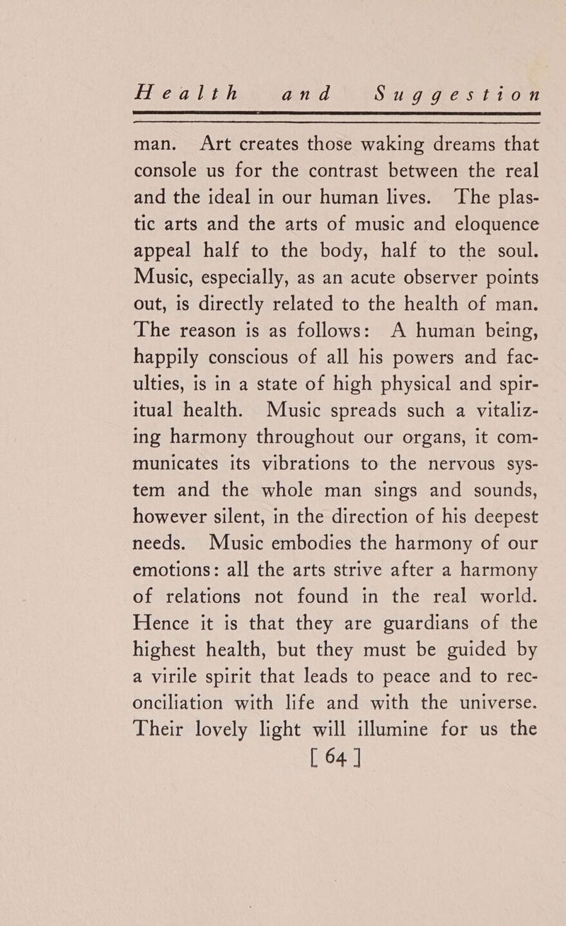 man. Art creates those waking dreams that console us for the contrast between the real and the ideal in our human lives. The plas- tic arts and the arts of music and eloquence appeal half to the body, half to the soul. Music, especially, as an acute observer points out, is directly related to the health of man. The reason is as follows: A human being, happily conscious of all his powers and fac- ulties, is in a state of high physical and spir- itual health. Music spreads such a vitaliz- ing harmony throughout our organs, it com- municates its vibrations to the nervous sys- tem and the whole man sings and sounds, however silent, in the direction of his deepest needs. Music embodies the harmony of our emotions: all the arts strive after a harmony of relations not found in the real world. Hence it is that they are guardians of the highest health, but they must be guided by a virile spirit that leads to peace and to rec- onciliation with life and with the universe. Their lovely light will illumine for us the