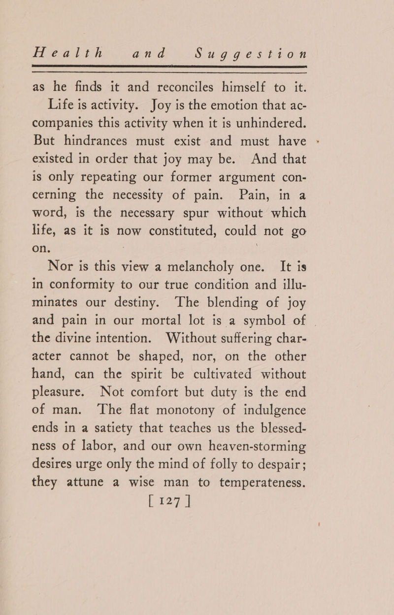as he finds it and reconciles himself to it. Life is activity. Joy is the emotion that ac- companies this activity when it is unhindered. But hindrances must exist and must have existed in order that joy may be. And that is only repeating our former argument con- cerning the necessity of pain. Pain, in a word, is the necessary spur without which life, as it is now constituted, could not go on. | Nor is this view a melancholy one. It is in conformity to our true condition and illu- minates our destiny. The blending of joy and pain in our mortal lot is a symbol of | the divine intention. Without suffering char- acter cannot be shaped, nor, on the other hand, can the spirit be cultivated without pleasure. Not comfort but duty is the end of man. ‘The flat monotony of indulgence ends in a satiety that teaches us the blessed- ness of labor, and our own heaven-storming desires urge only the mind of folly to despair; they attune a wise man to temperateness.