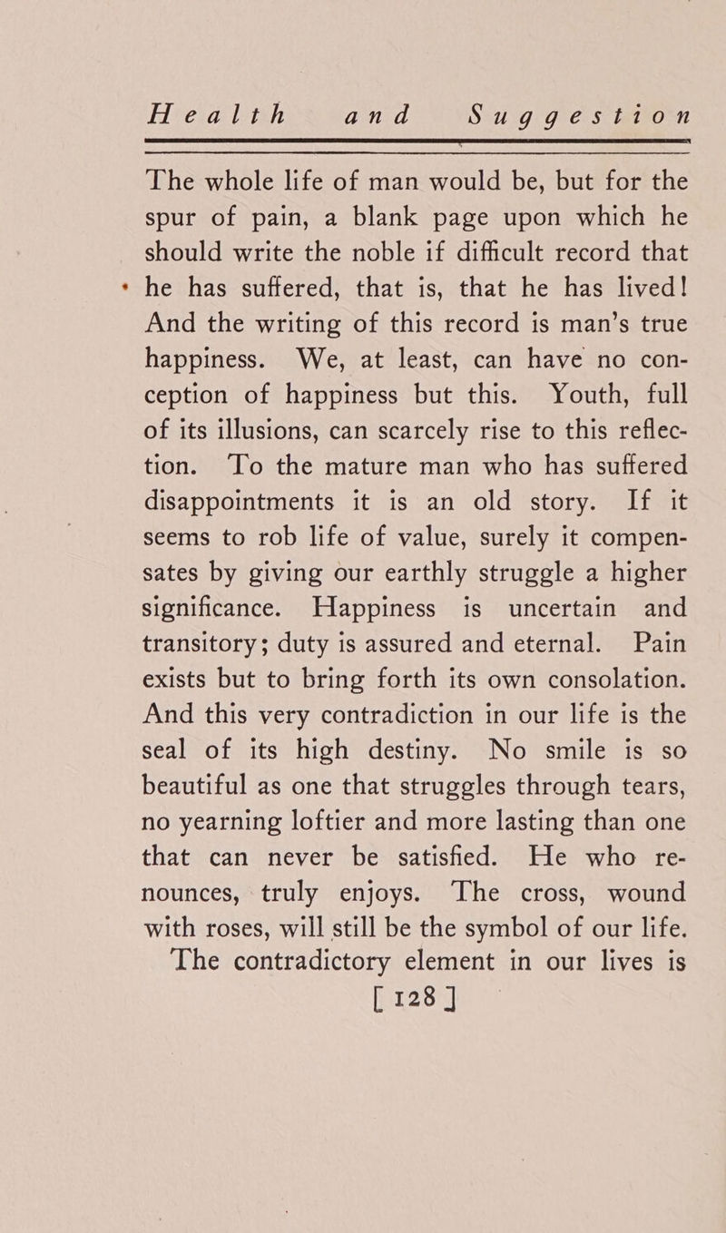 The whole life of man would be, but for the spur of pain, a blank page upon which he should write the noble if difficult record that he has suffered, that is, that he has lived! And the writing of this record is man’s true happiness. We, at least, can have no con- ception of happiness but this. Youth, full of its illusions, can scarcely rise to this reflec- tion. ‘To the mature man who has suffered disappointments it is an old story. If it seems to rob life of value, surely it compen- sates by giving our earthly struggle a higher significance. Happiness is uncertain and transitory; duty is assured and eternal. Pain exists but to bring forth its own consolation. And this very contradiction in our life is the seal of its high destiny. No smile is so beautiful as one that struggles through tears, no yearning loftier and more lasting than one that can never be satisfied. He who re- nounces, truly enjoys. The cross, wound with roses, will still be the symbol of our life. The contradictory element in our lives is er2on