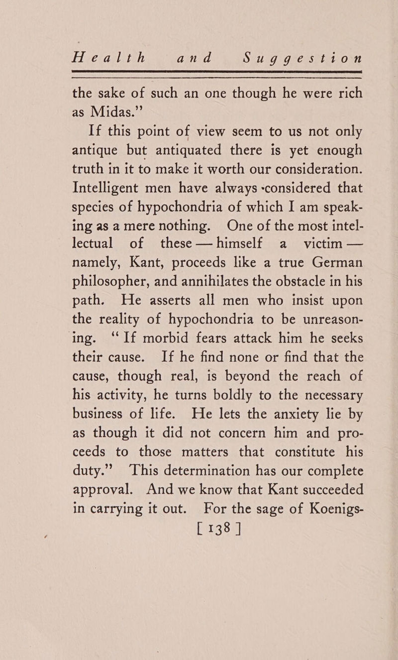 vecaalitel and Sig Gee Sit om the sake of such an one though he were rich as Midas.” If this point of view seem to us not only antique but antiquated there is yet enough truth in it to make it worth our consideration. Intelligent men have always considered that species of hypochondria of which I am speak- ing as a mere nothing. One of the most intel- lectual of these—himself a victim — namely, Kant, proceeds like a true German philosopher, and annihilates the obstacle in his path. He asserts all men who insist upon the reality of hypochondria to be unreason- ing. ‘If morbid fears attack him he seeks their cause. If he find none or find that the cause, though real, is beyond the reach of his activity, he turns boldly to the necessary business of life. He lets the anxiety lie by as though it did not concern him and pro- ceeds to those matters that constitute his duty.”’ This determination has our complete approval. And we know that Kant succeeded in carrying it out. For the sage of Koenigs- P3888]