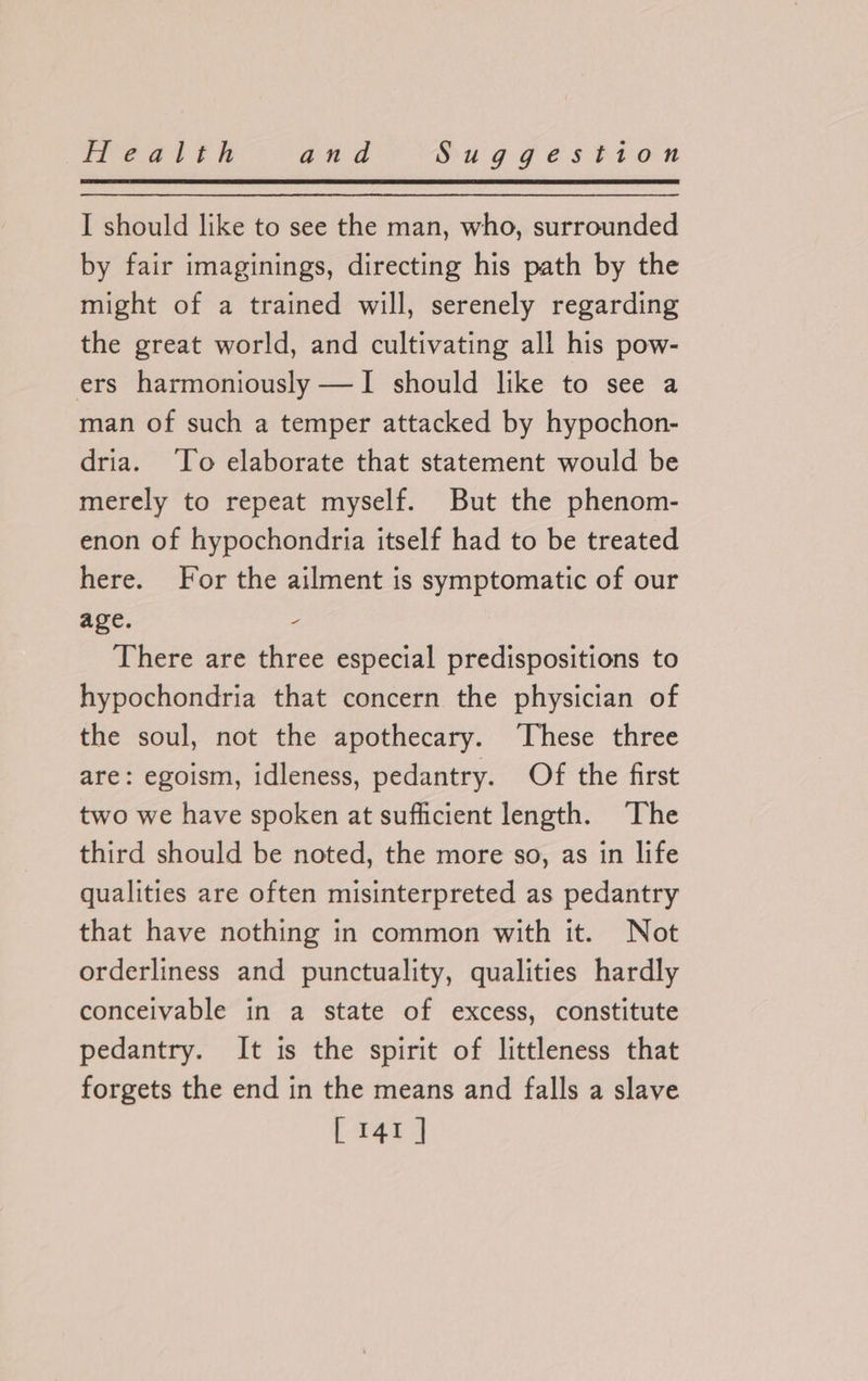 I should like to see the man, who, surrounded by fair imaginings, directing his path by the might of a trained will, serenely regarding the great world, and cultivating all his pow- ers harmoniously —I should like to see a man of such a temper attacked by hypochon- dria. ‘To elaborate that statement would be merely to repeat myself. But the phenom- enon of hypochondria itself had to be treated here. For the ailment is symptomatic of our age. - There are three especial predispositions to hypochondria that concern the physician of the soul, not the apothecary. These three are: egoism, idleness, pedantry. Of the first two we have spoken at sufficient length. The third should be noted, the more so, as in life qualities are often misinterpreted as pedantry that have nothing in common with it. Not orderliness and punctuality, qualities hardly conceivable in a state of excess, constitute pedantry. It is the spirit of littleness that forgets the end in the means and falls a slave