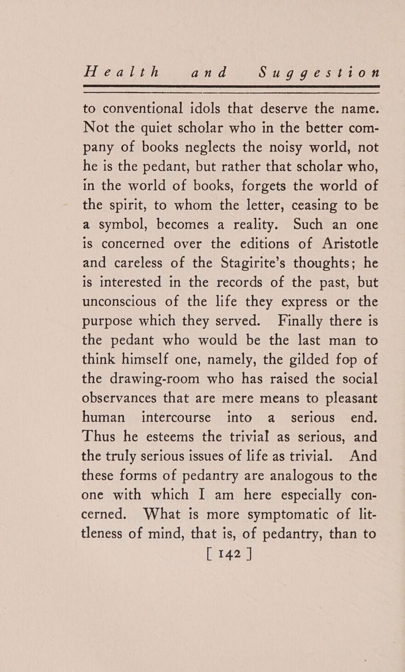 Hera ite and Sidt G Gres tit. Ont to conventional idols that deserve the name. Not the quiet scholar who in the better com- pany of books neglects the noisy world, not he is the pedant, but rather that scholar who, in the world of books, forgets the world of the spirit, to whom the letter, ceasing to be a symbol, becomes a reality. Such an one is concerned over the editions of Aristotle and careless of the Stagirite’s thoughts; he is interested in the records of the past, but unconscious of the life they express or the purpose which they served. Finally there is the pedant who would be the last man to think himself one, namely, the gilded fop of the drawing-room who has raised the social observances that are mere means to pleasant human intercourse into a _ serious end. Thus he esteems the trivial as serious, and the truly serious issues of life as trivial. And these forms of pedantry are analogous to the one with which I am here especially con- cerned. What is more symptomatic of lit- tleness of mind, that is, of pedantry, than to
