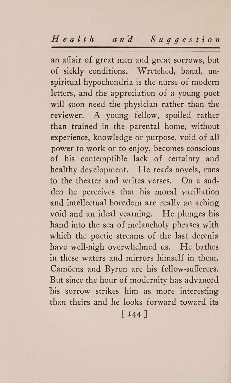 an affair of great men and great sorrows, but of sickly conditions. Wretched, banal, un- spiritual hypochondria is the nurse of modern letters, and the appreciation of a young poet will soon need the physician rather than the reviewer. A young fellow, spoiled rather than trained in the parental home, without experience, knowledge or purpose, void of all power to work or to enjoy, becomes conscious of his contemptible lack of certainty and healthy development. He reads novels, runs to the theater and writes verses. On a sud- den he perceives that his moral vacillation and intellectual boredom are really an aching void and an ideal yearning. He plunges his hand into the sea of melancholy phrases with which the poetic streams of the last decenia have well-nigh overwhelmed us. He bathes in these waters and mirrors himself in them. Camoens and Byron are his fellow-sufferers. But since the hour of modernity has advanced his sorrow strikes him as more interesting than theirs and he looks forward toward its