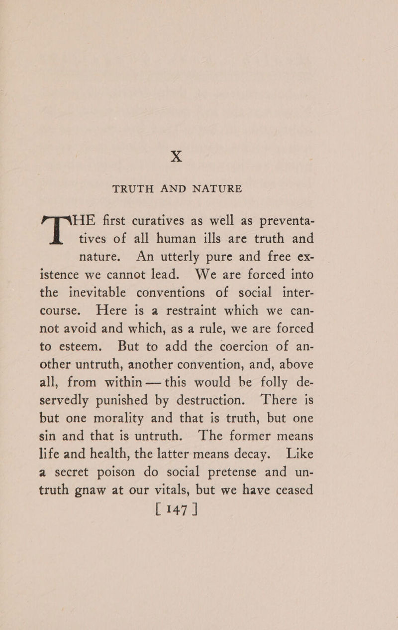X TRUTH AND NATURE HE first curatives as well as preventa- tives of all human ills are truth and nature. An utterly pure and free ex- istence we cannot lead. We are forced into the inevitable conventions of social inter- course. Here is a restraint which we can- not avoid and which, as a rule, we are forced to esteem. But to add the coercion of an- other untruth, another convention, and, above all, from within —this would be folly de- servedly punished by destruction. There is but one morality and that is truth, but one sin and that is untruth. The former means life and health, the latter means decay. Like a secret poison do social pretense and un- truth gnaw at our vitals, but we have ceased