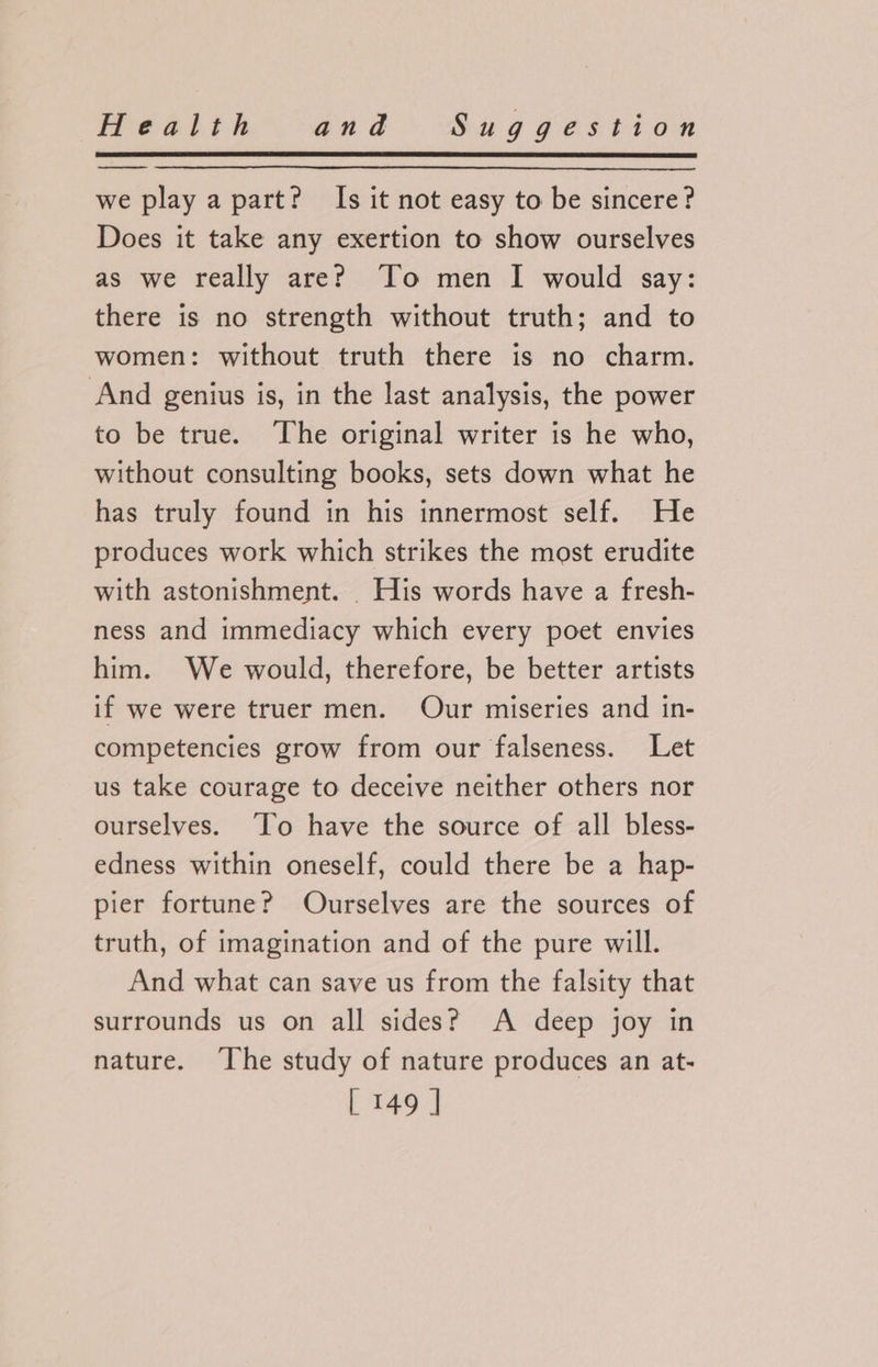 we play a part? Is it not easy to be sincere? Does it take any exertion to show ourselves as we really are? To men I would say: there is no strength without truth; and to women: without truth there is no charm. And genius is, in the last analysis, the power to be true. The original writer is he who, without consulting books, sets down what he has truly found in his innermost self. He produces work which strikes the most erudite with astonishment. . His words have a fresh- ness and immediacy which every poet envies him. We would, therefore, be better artists if we were truer men. Our miseries and in- competencies grow from our falseness. Let us take courage to deceive neither others nor ourselves. ‘To have the source of all bless- edness within oneself, could there be a hap- pier fortune? Ourselves are the sources of truth, of imagination and of the pure will. And what can save us from the falsity that surrounds us on all sides? A deep joy in nature. ‘The study of nature produces an at-