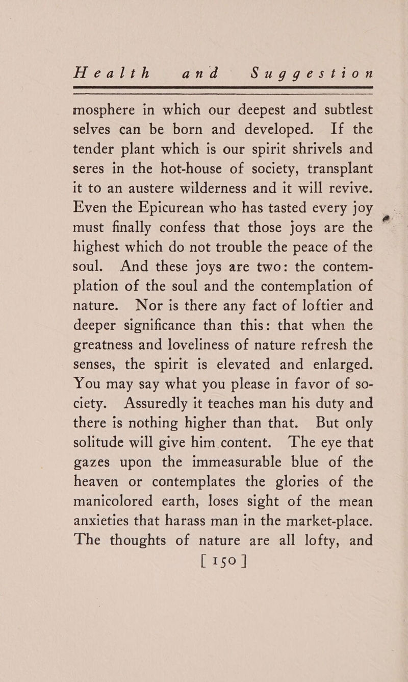 mosphere in which our deepest and subtlest selves can be born and developed. If the tender plant which is our spirit shrivels and seres in the hot-house of society, transplant it to an austere wilderness and it will revive. must finally confess that those joys are the highest which do not trouble the peace of the soul. And these joys are two: the contem- plation of the soul and the contemplation of nature. Nor is there any fact of loftier and deeper significance than this: that when the greatness and loveliness of nature refresh the senses, the spirit is elevated and enlarged. You may say what you please in favor of so- ciety. Assuredly it teaches man his duty and there is nothing higher than that. But only solitude will give him content. The eye that gazes upon the immeasurable blue of the heaven or contemplates the glories of the manicolored earth, loses sight of the mean anxieties that harass man in the market-place. The thoughts of nature are all lofty, and brs on