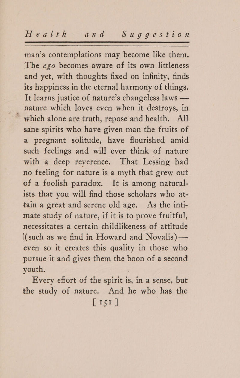man’s contemplations may become like them. The ego becomes aware of its own littleness and yet, with thoughts fixed on infinity, finds its happiness in the eternal harmony of things. It learns justice of nature’s changeless laws — nature which loves even when it destroys, in ~ which alone are truth, repose and health. All sane spirits who have given man the fruits of a pregnant solitude, have flourished amid such feelings and will ever think of nature with a deep reverence. That Lessing had no feeling for nature is a myth that grew out of a foolish paradox. It is among natural- ists that you will find those scholars who at- tain a great and serene old age. As the inti- mate study of nature, if it is to prove fruitful, necessitates a certain childlikeness of attitude ‘(such as we find in Howard and Novalis) — even so it creates this quality in those who pursue it and gives them the boon of a second youth. 3 Every effort of the spirit is, in a sense, but the study of nature. And he who has the [15r]