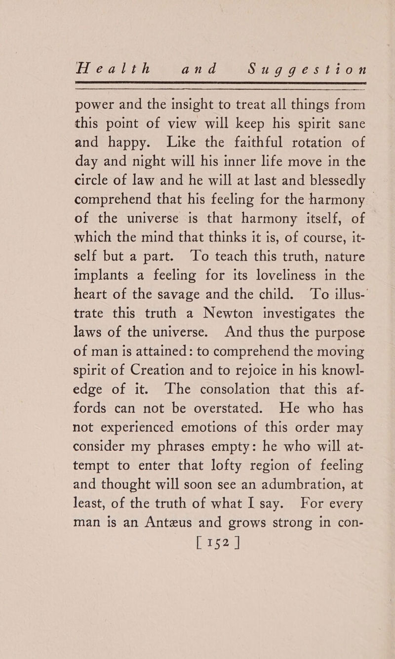 power and the insight to treat all things from this point of view will keep his spirit sane and happy. Like the faithful rotation of day and night will his inner life move in the circle of law and he will at last and blessedly comprehend that his feeling for the harmony — of the universe is that harmony itself, of which the mind that thinks it is, of course, it- self but a part. ‘To teach this truth, nature implants a feeling for its loveliness in the heart of the savage and the child. ‘To illus- trate this truth a Newton investigates the laws of the universe. And thus the purpose of man is attained: to comprehend the moving spirit of Creation and to rejoice in his knowl- edge of it. The consolation that this af- fords can not be overstated. He who has not experienced emotions of this order may consider my phrases empty: he who will at- tempt to enter that lofty region of feeling and thought will soon see an adumbration, at least, of the truth of what I say. For every man is an Anteus and grows strong in con- [ 152]