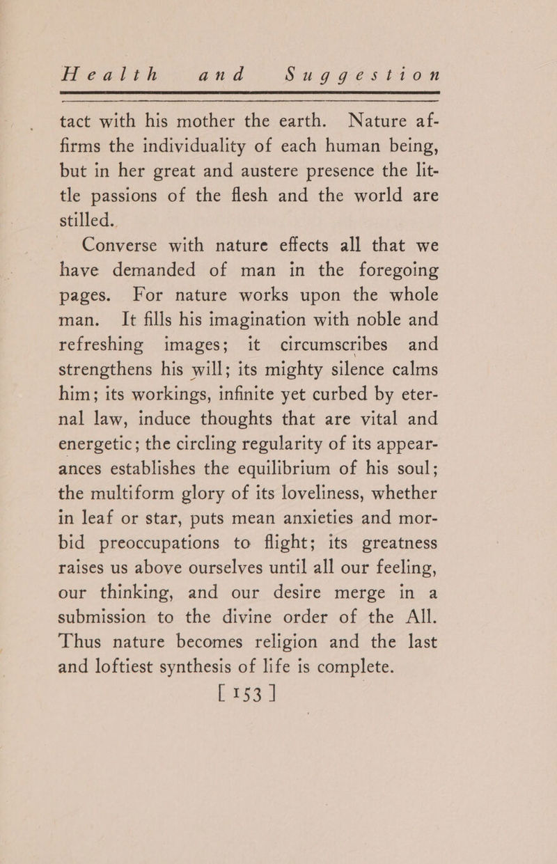 tact with his mother the earth. Nature af- firms the individuality of each human being, but in her great and austere presence the lit- tle passions of the flesh and the world are stilled. Converse with nature effects all that we have demanded of man in the foregoing pages. For nature works upon the whole man. It fills his imagination with noble and refreshing images; it circumscribes and strengthens his will; its mighty silence calms him; its workings, infinite yet curbed by eter- nal law, induce thoughts that are vital and energetic; the circling regularity of its appear- ances establishes the equilibrium of his soul; the multiform glory of its loveliness, whether in leaf or star, puts mean anxieties and mor- bid preoccupations to flight; its greatness raises us above ourselves until all our feeling, our thinking, and our desire merge in a submission to the divine order of the All. Thus nature becomes religion and the last and loftiest synthesis of life is complete.