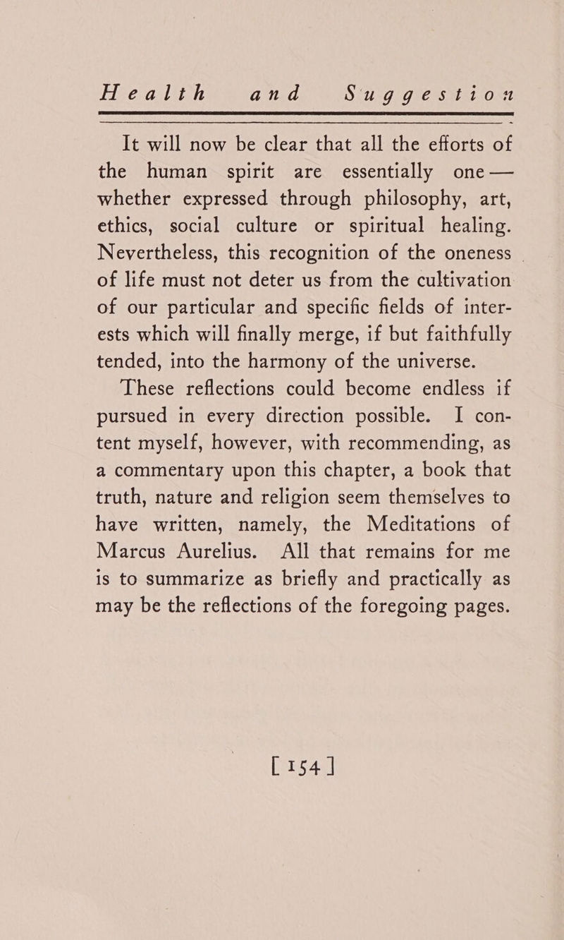 It will now be clear that all the efforts of the human spirit are essentially one — whether expressed through philosophy, art, ethics, social culture or spiritual healing. Nevertheless, this recognition of the oneness . of life must not deter us from the cultivation of our particular and specific fields of inter- ests which will finally merge, if but faithfully tended, into the harmony of the universe. These reflections could become endless if pursued in every direction possible. I con- tent myself, however, with recommending, as a commentary upon this chapter, a book that truth, nature and religion seem themselves to have written, namely, the Meditations of Marcus Aurelius. All that remains for me is to summarize as briefly and practically as may be the reflections of the foregoing pages.