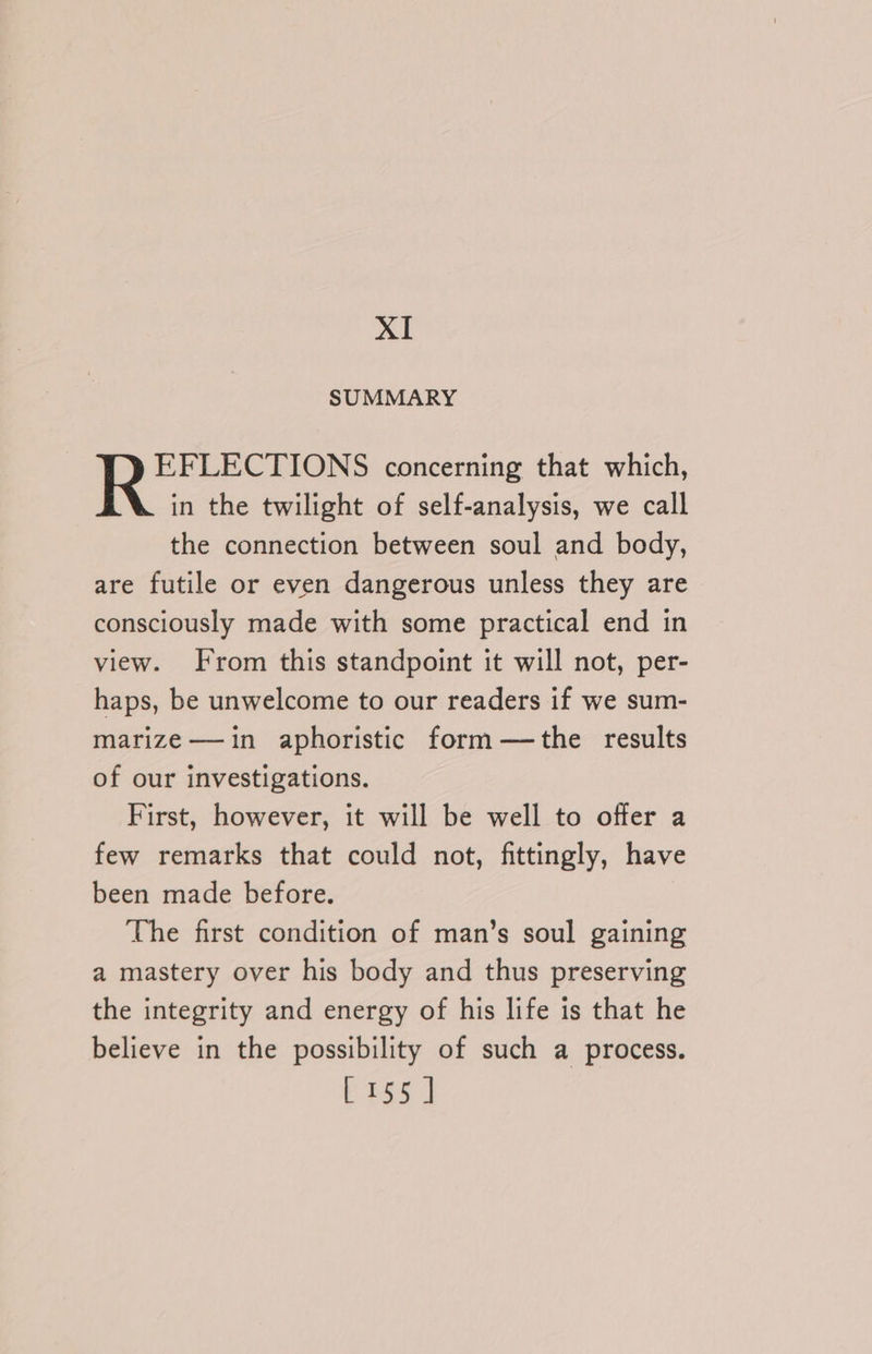 XI SUMMARY EFLECTIONS concerning that which, in the twilight of self-analysis, we call the connection between soul and body, are futile or even dangerous unless they are consciously made with some practical end in view. From this standpoint it will not, per- haps, be unwelcome to our readers if we sum- marize —-in aphoristic form—the results of our investigations. First, however, it will be well to offer a few remarks that could not, fittingly, have been made before. The first condition of man’s soul gaining a mastery over his body and thus preserving the integrity and energy of his life is that he believe in the possibility of such a process.