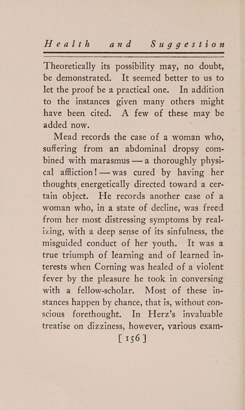 Theoretically its possibility may, no doubt, be demonstrated. It seemed better to us to let the proof be a practical one. In addition to the instances given many others might have been cited. A few of these may be added now. Mead records the case of a woman who, suffering from an abdominal dropsy com- bined with marasmus —a thoroughly physi- cal affliction! —was cured by having her thoughts energetically directed toward a cer- tain object. He records another case of a woman who, in a state of decline, was freed from her most distressing symptoms by real- izing, with a deep sense of its sinfulness, the misguided conduct of her youth. It was a true triumph of learning and of learned in- terests when Corning was healed of a violent fever by the pleasure he took in conversing with a fellow-scholar. Most of these in- stances happen by chance, that is, without con- scious forethought. In NHerz’s invaluable treatise on dizziness, however, various exam-