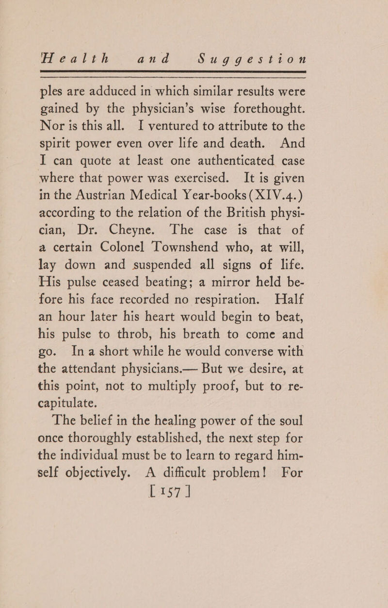 ples are adduced in which similar results were gained by the physician’s wise forethought. Nor is this all. I ventured to attribute to the spirit power even over life and death. And I can quote at least one authenticated case where that power was exercised. It is given in the Austrian Medical Year-books (XIV.4.) according to the relation of the British physi- cian, Dr. Cheyne. The case is that of a certain Colonel Townshend who, at will, lay down and suspended all signs of life. His pulse ceased beating; a mirror held be- fore his face recorded no respiration. Half an hour later his heart would begin to beat, his pulse to throb, his breath to come and go. Ina short while he would converse with the attendant physicians.— But we desire, at this point, not to multiply proof, but to re- capitulate. The belief in the healing power of the soul once thoroughly established, the next step for the individual must be to learn to regard him- self objectively. A difficult problem! For Lis7.]