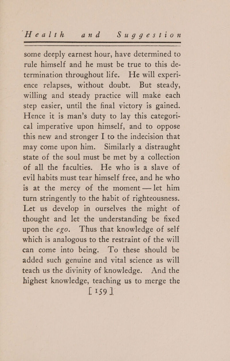 some deeply earnest hour, have determined to rule himself and he must be true to this de- termination throughout life. He will experi- ence relapses, without doubt. But steady, willing and steady practice will make each step easier, until the final victory is gained. Hence it is man’s duty to lay this categori- cal imperative upon himself, and to oppose this new and stronger I to the indecision that may come upon him. Similarly a distraught state of the soul must be met by a collection of all the faculties. He who is a slave of evil habits must tear himself free, and he who is at the mercy of the moment — let him turn stringently to the habit of righteousness. Let us develop in ourselves the might of thought and let the understanding be fixed upon the ego. ‘Thus that knowledge of self which is analogous to the restraint of the will can come into being. To these should be added such genuine and vital science as will teach us the divinity of knowledge. And the highest knowledge, teaching us to merge the [r1s9]