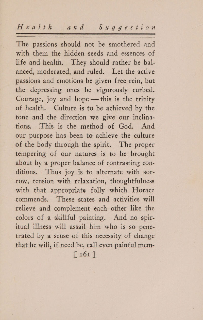 The passions should not be smothered and with them the hidden seeds and essences of life and health. They should rather be bal- anced, moderated, and ruled. Let the active passions and emotions be given free rein, but the depressing ones be vigorously curbed. Courage, joy and hope —this is the trinity of health. Culture is to be achieved by the tone and the direction we give our inclina- tions. ‘This is the method of God. And our purpose has been to achieve the culture of the body through the spirit. The proper tempering of our natures is to be brought about by a proper balance of contrasting con- ditions. Thus joy is to alternate with sor- row, tension with relaxation, thoughtfulness with that appropriate folly which Horace commends. These states and activities will relieve and complement each other like the colors of a skillful painting. And no spir- itual illness will assail him who is so pene- trated by a sense of this necessity of change that he will, if need be, call even painful mem- [161]