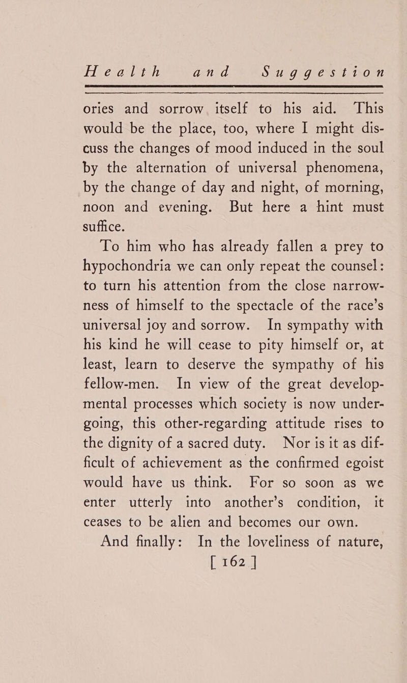 Heatlth and Sue Greg Os ¢ thorg ories and sorrow itself to his aid. ‘This would be the place, too, where I might dis- cuss the changes of mood induced in the soul by the alternation of universal phenomena, by the change of day and night, of morning, noon and evening. But here a hint must suffice. To him who has already fallen a prey to hypochondria we can only repeat the counsel: to turn his attention from the close narrow- ness of himself to the spectacle of the race’s universal joy and sorrow. In sympathy with his kind he will cease to pity himself or, at least, learn to deserve the sympathy of his fellow-men. In view of the great develop- mental processes which society is now under- going, this other-regarding attitude rises to the dignity of a sacred duty. Nor is it as dif- ficult of achievement as the confirmed egoist would have us think. For so soon as we enter utterly into another’s condition, it ceases to be alien and becomes our own. And finally: In the loveliness of nature, [T6271