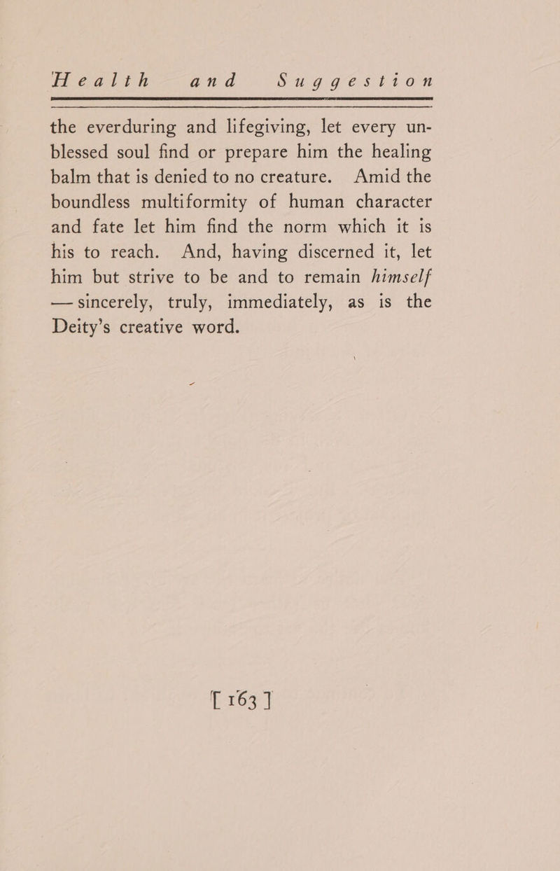 the everduring and lifegiving, let every un- blessed soul find or prepare him the healing balm that is denied to no creature. Amid the boundless multiformity of human character and fate let him find the norm which it is his to reach. And, having discerned it, let him but strive to be and to remain himself —sincerely, truly, immediately, as is the Deity’s creative word. iL 263 7