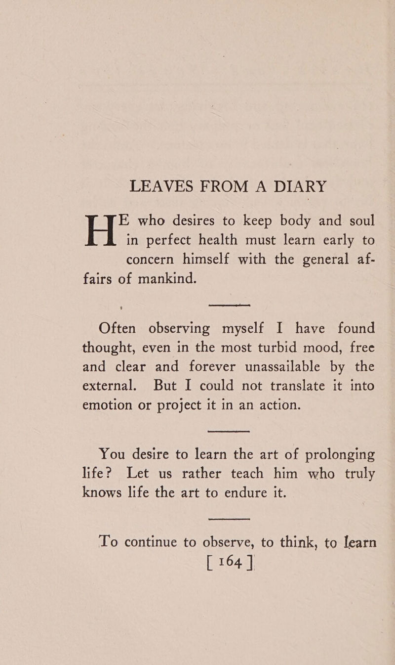 LEAVES FROM A DIARY E who desires to keep body and soul in perfect health must learn early to concern himself with the general af- fairs of mankind. SS ER OE 9 Often observing myself I have found thought, even in the most turbid mood, free and clear and forever unassailable by the external. But I could not translate it into emotion or project it in an action. You desire to learn the art of prolonging life? Let us rather teach him who truly knows life the art to endure it. To continue to observe, to think, to learn