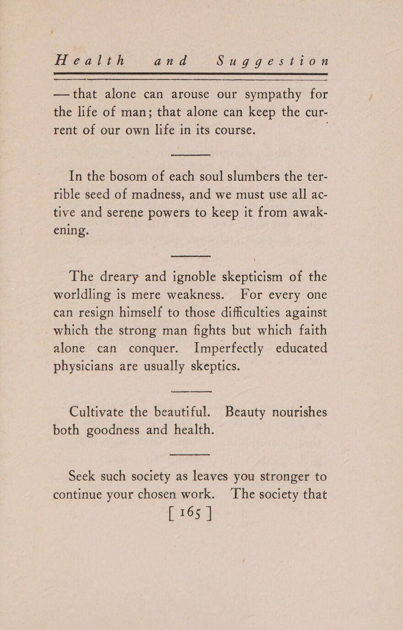 —that alone can arouse our sympathy for the life of man; that alone can keep the cur- rent of our own life in its course. In the bosom of each soul slumbers the ter- rible seed of madness, and we must use all ac- tive and serene powers to keep it from awak- ening. \ The dreary and ignoble skepticism of the worldling is mere weakness. For every one can resign himself to those difficulties against -which the strong man fights but which faith alone can conquer. Imperfectly educated physicians are usually skeptics. ree ee ee ee Cultivate the beautiful. Beauty nourishes both goodness and health. Seek such society as leaves you stronger to continue your chosen work. The society that [165 3