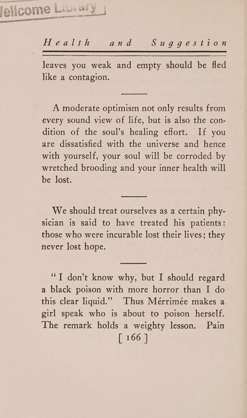 Health and Sis 9 Ute skh 1 On leaves you weak and empty should be fled like a contagion. A moderate optimism not only results from every sound view of life, but is also the con- dition of the soul’s healing effort. If you are dissatisfied with the universe and hence with yourself, your soul will be corroded by wretched brooding and your inner health will be lost. We should treat ourselves as a certain phy- sician is said to have treated his patients: those who were incurable lost their lives; they never lost hope. ‘“T don’t know why, but I should regard a black poison with more horror than I do this clear liquid.”’ Thus Mérrimée makes a girl speak who is about to poison herself. The remark holds a weighty lesson. Pain