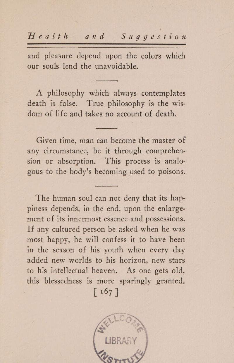 and pleasure depend upon the colors which our souls lend the unavoidable. A philosophy which always contemplates death is false. True philosophy is the wis- dom of life and takes no account of death. Given time, man can become the master of any circumstance, be it through comprehen- sion or absorption. This process is analo- gous to the body’s becoming used to poisons. The human soul can not deny that its hap- piness depends, in the end, upon the enlarge- ment of its innermost essence and possessions. If any cultured person be asked when he was most happy, he will confess it to have been in the season of his youth when every day added new worlds to his horizon, new stars to his intellectual heaven. As one gets old, this blessedness is more sparingly granted. [ 167 | A, ky Wo Mie J