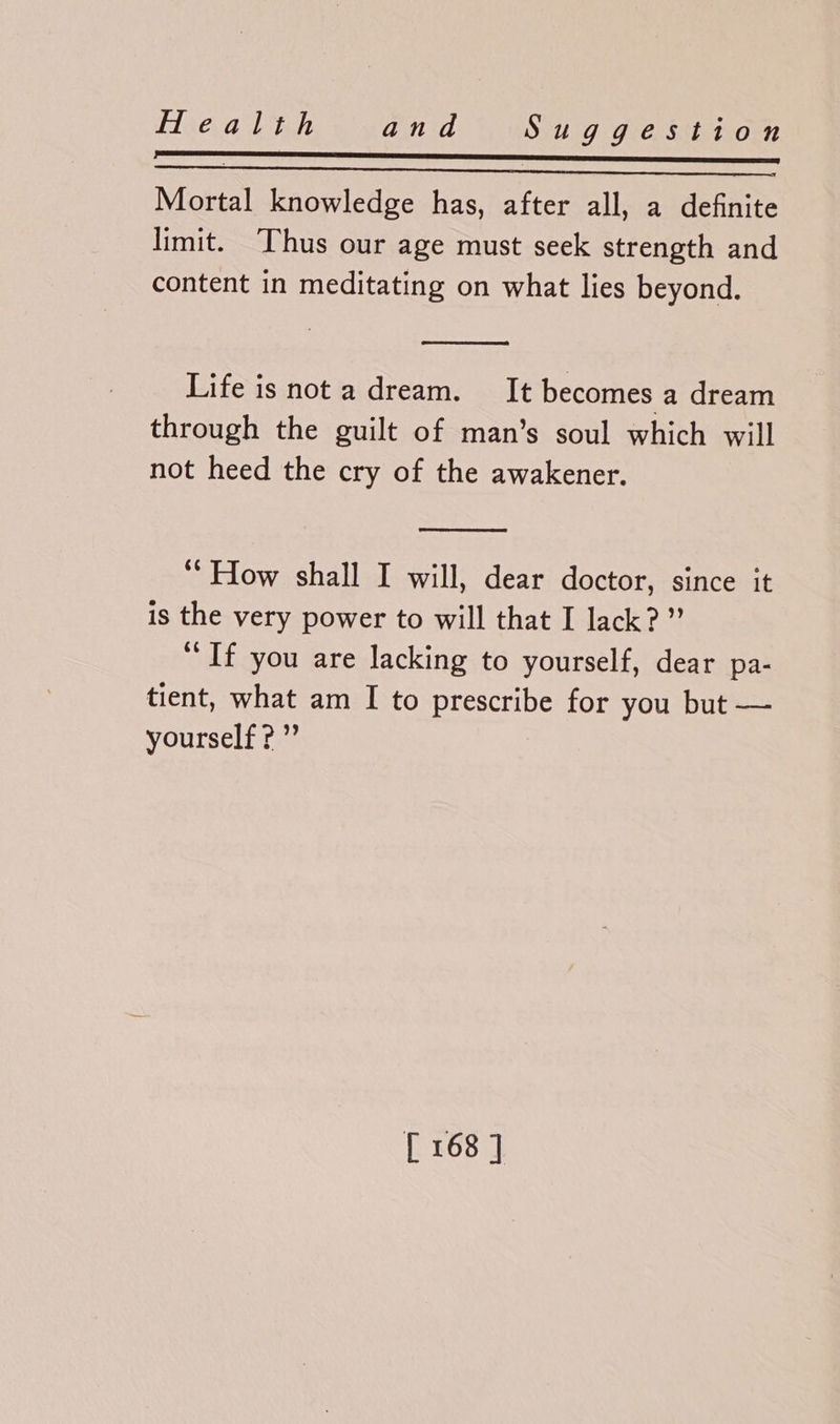 LL SS Mortal knowledge has, after all, a definite limit. Thus our age must seek strength and content in meditating on what lies beyond. Life is nota dream. It becomes a dream through the guilt of man’s soul which will not heed the cry of the awakener. ‘How shall I will, dear doctor, since it is the very power to will that I lack?” “If you are lacking to yourself, dear pa- tient, what am I to prescribe for you but — yourself?”