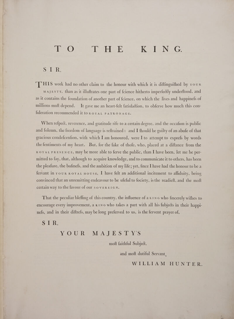  e © ihe lsh ge K ING Selah ali. HIS work had no other claim to the honour with which it is diftinguifhed by your MAJESTY, than as it illuftrates one part of fcience hitherto imperfectly underftood, and as 1t contains the foundation of another part of fcience, on which the lives and happinefs of millions muft depend. It eave me an heart-felt fatisfaction, to obferve how much this con- fideration recommended it fOROYAL PATRONAGE. When refpect, reverence, and gratitude rife to a certain degree, and the occafion is public and folemn, the freedom of language is reftrained : and I fhould be guilty of an abufe of that gracious condefcenfion, with which I am honoured, were I to attempt to exprefs by words the fentiments of my heart. But, for the fake of thofe, who, placed at a diftance from the ROYAL PRESENGE, may be more able to ferve the public, than I have been, let me be per- mitted to fay, that, although to acquire knowledge, and to communicate it to others, has been the pleafure, the bufinefs, and the ambition of my life; yet, fince I have had the honour to be a fervant in your royAL House, I have felt an additional incitement to affiduity, being convinced that an unremitting endeavour to be uleful to fociety, 1s the readieft, and the moft certain way to the favour of our sovEREIGN. encourage every improvement, a k1NG who takes a part with all his fubjects in their happti- nefs, and in their diftrels, may be long preferved to us, is the fervent prayer of, Delon: Wo OrU Ree Mea) Seb sves moft faithful Subject. and moft dutiful Servant, WILLIAM HUNTER.