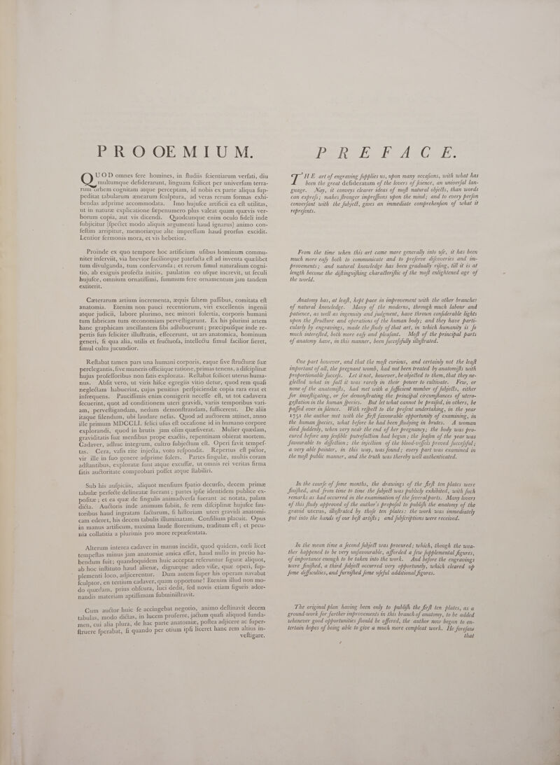 PROOEMIUM. U O D omnes fere homines, in ftudiis fcientiarum verfati, diu multumque defiderarunt, linguam fcilicet per univerfum terra- rum orbem cognitam atque perceptam, id nobis ex parte aliqua fup- peditat tabularum zenearum {culptura, ad veras rerum formas exhi- bendas adprime accommodata. Imo hujufce artificii ea eft utilitas, ut in nature explicatione fzpenumero plus valeat quam quevis ver- borum copia, aut vis dicendi. Quodcunque enim oculo fideli inde fubjicitur (fpectet modo aliquis argumenti haud ignarus) animo con- feftim arripitur, memorizque alte impreffum haud prorfus excidit. Lentior fermonis mora, et vis hebetior. Proinde ex quo tempore hoc artificium ufibus hominum commu- niter inferviit, via brevior faciliorque patefacta eft ad inventa quelibet tum divulganda, tum confervanda; et rerum fimul naturalium cogni- tio, ab exiguis profecta initiis, paulatim eo ufque increvit, ut feculi hujufce, omnium ornatiffimi, fummum fere ornamentum jam tandem extiterit. Ceterarum artium incrementa, equis faltem paffibus, comitata eft anatomia. Etenim non pauci recentiorum, viri excellentis ingenii atque judicii, labore plurimo, nec minori folertia, corporis humani tum fabricam tum ceconomiam perveftigarunt. Ex his plurimi artem hanc graphicam ancillantem fibi adhibuerunt; precipuifque inde re- pertis fuis feliciter illuftratis, effecerunt, ut ars anatomica, hominum generi, fi qua alia, utilis et fructuofa, intellectu fimul facilior fieret, fimul cultu jucundior. Reftabat tamen pars una humani corporis, eaque five ftructuree fuze perelegantis, five muneris officiique ratione, primas tenens, a difciplinze hujus profefforibus non fatis explorata. Reftabat fcilicet uterus huma- nus. Abfit vero, ut viris hifce egregiis vitio detur, quod rem quafi neglectam habuerint, cujus penitius perfpiciendz copia rara erat et infrequens. Pauciflimis enim contigerit neceffe eft, ut tot cadavera fecuerint, quot ad conditionem uteri gravidi, variis temporibus vari- am, perveftigandam, nedum demonfítrandam, fufficerent.. De aliis itaque filendum, ubi laudare nefas. Quod ad auctorem attinet, anno ille primum MDCCLI. felici ufus eft occafione id in humano corpore explorandi, quod in brutis jam olim quafiverat — Mulier quadam, graviditatis fuz menfibus prope exactis, repentinam obierat mortem. Cadaver, adhuc integrum, cultro fubjectum eft. Operi favit tempef- tas. Cera, vafis rite injecta, voto refpondit. Repertus eft pictor, vir ille in fuo genere adprime folers. X Partes fingulze, multis coram adftantibus, explorata funt atque excufíze, ut omnis rel veritas firma fàtis auctoritate comprobari poffet atque ftabiliri. Sub his aufpiciis, aliquot menfium fpatio decurfo, decem prime tabule perfecte delineate fuerant; partes ipfee identidem publice ex- pofite ; et ea que de fingulis animadverfa fuerant ac notata, palam didia. Auctoris inde animum fubiit, fe rem difciplinze hujufce fau- toribus haud ingratam facturum, fi hifloriam uteri gravidi anatomi- cam ederet, his decem tabulis illuminatam. Confilium placuit. Opus in manus artificum, maxima laude florentium, traditum eft; et pecu- nia collatitia a plurimis pro more repraefentata. Alterum interea cadaver in manus incidit, quod quidem, cceli licet tempeftas minus jam anatomia amica effet, haud nullo in pretio ha- bendum fuit; quandoquidem huic accept referuntur figura aliquot, ab hoc inftituto haud aliene, dignaque adeo vife, que operi, fup- plementi loco, adjicerentur. Dum autem fuper his operam navabat Ículptor, en tertium cadaver, quam opportune' Etenim Sd non m do quadam, prius obfcura, luci dedit, fed novis etiam figuris ador- nandis materiam aptiffimam fubminiftravit. Cum auctor huic fe accingebat negotio, animo deftinavit decem tabulas, modo dictas, in lucem proferre, jactum quafi aliquod funda- de hac parte anatomy, poftea adjicere ac fuper- do per otium ipfi liceret hanc rem altius in- veftigare. men, cui alia plura, ftruere fperabat, fi quan dT dered awa CSS fe H E. art of engraving fupplies us, upon many occafions, with what has been the great defideratum of the lovers of Jctence, an univerfal lan- guage. Nay, it conveys clearer ideas of moft natural olyects, than words can exprefs; makes flronger impreffons upon the mind; and to every perfon converfant with the fubject, gives an immediate comprehenfion of what it reprefents. From the time when this art came more generally into ufe, 1t has been much more eafy both to communicate and to preferve difcoveries and im- provements; and natural knowledge has been gradually rifing, till it 15 at length become the diftinguifhing characleriflic of the moft enlightened age of the world. Anatomy has, at leafl, kept pace in improvement with the other branches of natural knowledge. Many of the moderns, through much labour and patience, as well as ingenuity and judgment, have thrown confiderable lights upon the ftructure and operations of the human body; and they have parti- cularly by engravings, made the ftudy of that art, in which humanity is fo much interefted, both more eafy and pleafant. Moft of the principal parts of anatomy have, in this manner, been fuccefsfully illuftrated. One part however, and that the moft curious, and certainly not the leaft important of all, the pregnant womb, had not been treated by anatomifls with proportionable fuccefs. Let it not, however, be oljected to them, that they ne- glected what in fact it was rarely in their power to cultivate. Few, or none of the anatomifts, had met with a fufficient number of fuljects, either Jor inveftigating, or for demonftrating the principal circumflances of utero- geftation in the human fpecies. But let what cannot be praifed, in others, be pafed over in filence. With refpect to the prefent undertaking, in the year 1751 the author met with the firft favourable opportunity of examining, in the human fpecies, what before he had been ftudying in brutes. A woman died fuddenly, when very near the end of her pregnancy; the body was pro- cured before any fenfible putrefaction had begun; the feafon of the year was favourable to diffection ; the injection of the blood-veffels proved fuccefsful ; a very able painter, in this way, was found; every part was examined in the moft public manner, and the truth was thereby well authenticated. In the courfe of fome months, the drawings of the firft ten plates were Jinifhed, and from time to time the fubjeét was publicly exhibited, with fuch remarks as had occurred in the examination of the feveral parts. Many lovers of this fludy approved of the author's propofal to publifh the anatomy of the gravid uterus, tdluftrated by thofe ten plates: the work was immediately put into the hands of our beft artifts; and fubfcriptions were received. In the mean time a Jecond fubjeé was procured; which, though the wea- ther happened to be very unfavourable, afforded a few Jupplemental figures, of importance enough to be taken into the work. And before the engravings were finifhed, a third fubjeét occurred very opportunely, which cleared up fome difficulties, and furnifhed fome ufeful additional figures. The original plan having been only to publifh the firft ten plates, as a ground-work for farther improvements in this branch of anatomy, to be added whenever good opportunities fhould be offered, the author now began to en- tertain hopes of being able to give a much more compleat work. He forefaw that /