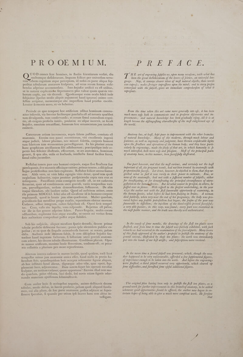 PROOEMIUM. UOD omnes fere homines, in ftudiis fcientiarum verfati, diu multumque defiderarunt, linguam fcilicet per-univerfum terra- rum orbem cognitam atque perceptam, id nobis ex parte aliqua fup- peditat tabularum enearum fculptura, ad veras rerum formas exhi- bendas adprime accommodata. Imo hujufce artificii ea eft utilitas, ut in naturz explicatione fzpenumero plus valeat quam quzvis ver- borum copia, aut vis dicendi. Quodcunque enim oculo fideli inde fubjicitur (fpectet modo aliquis argumenti haud ignarus) animo con- feftim arripitur, memorizque alte impreffum haud prorfus excidit. Lentior fermonis mora, et vis hebetior. Proinde ex quo tempore hoc artificum ufibus hominum commu- niter inferviit, via brevior faciliorque patefacta eft ad inventa qualibet tum divulganda, tum confervanda; et rerum fimul naturalium cogni- tio, ab exiguis profecta initiis, paulatim eo ufque increvit, ut feculi hujufce, omnium ornatiffimi, fummum fere ornamentum jam tandem extiterit. Caterarum artium incrementa, quis faltem paffibus, comitata eft anatomia. Etenim non pauci recentiorum, viri excellentis ingenii atque judicii, labore plurimo, nec minori folertia, corporis humani tum fabricam tum ceconomiam perveltigarunt. Ex his plurimi artem hanc graphicam ancillantem fibi adhibuerunt ; precipuifque inde re- pertis fuis feliciter illuftratis, effecerunt, ut ars anatomica, hominum generi, fi qua alia, utilis et fructuofa, intellectu fimul facilior fieret, fimul cultu jucundior. Reftabat tamen pars una humani corporis, eaque five ftructure fuze perelegantis, five muneris officiique ratione, primas tenens, a difciplinze j hujus profefforibus non fatis explorata. Reftabat fcilicet uterus huma- nus. Abfit vero, ut viris hifce egregiis vitio detur, quod rem quafi neglectam habuerint, cujus penitius perfpiciendz copia rara erat et infrequens. Pauciffimis enim contigerit neceffe eft, ut tot cadavera fecuerint, quot ad conditionem uteri gravidi, variis temporibus vari- am, perveftigandam, nedum demonítrandam, fufficerent. De aliis itaque filendum, ubi laudare nefas. Quod ad auctorem attinet, anno ille primum MDCCLI. felici ufus eft occafione id in humano corpore explorandi, quod in brutis jam olim quefiverat. Mulier quzdam, graviditatis fuze menfibus prope exactis, repentinam obierat mortem. Cadaver, adhuc integrum, cultro fubjectum eft. Oper favit tempef- tas. Cera, vafis rite injecta, voto refpondit. Repertus eft pictor, vir ille in fuo genere adprime folers. — Partes fingulz, multis coram adflantibus, explorate funt atque excuffz, ut omnis rei veritas firma fatis auctoritate comprobari poffet atque ftabiliri. Sub his aufpiciis, aliquot menfium fpatio decurfo, decem prime tabulae perfecte delineate fuerant; partes ipfe identidem publice ex- pofite ; et ea que de fingulis animadverfa fuerant ac notata, palam dica. Au@oris inde animum fubiit, fe rem difciplinz hujufce fau- toribus haud ingratam facturum, fi hiftoriam uteri gravidi anatomi- cam ederet, his decem tabulis illuminatam. Confilium placuit. Opus in manus artificum, maxima laude florentium, traditum eft ; et pecu- nia collatitia a plurimis pro more repreefentata. Alterum interea cadaver in manus incidit, quod quidem, cceli licet tempeftas minus jam anatomize amica effet, haud nullo in pretio ha- bendum fuit; quandoquidem huic accepta referuntur figure aliquot, ab hoc inftituto haud alienz, dignaque adeo vife, que operi, fup- plementi loco, adjicerentur. Dum autem fuper his operam navabat {culptor, en tertium cadaver, quam opportune! Etenim illud non mo- do quadam, prius obfcura, luci dedit, fed novis ctiam figuris ador- nandis materiam aptiflimam fubminiftravit. Gum auctor huic fe accingebat negotio, animo deftinavit decem tabulas, modo dictas, in lucem proferre, jactum quafi aliquod funda- men, cui alia plura, de hac parte anatomie, poftea adjicere ac fuper- ftruere fperabat, fi quando per otium ipfi liceret hanc rem altius in- f veftigare. XD CI SP ETE. HE art of engraving fupplies us, upon many occafions, with what has been the great defideratum of the lovers of feience, an univerfal lan- guage. Nay, it conveys clearer ideas of moft natural objects, than words can expre/s; makes ftronger impreffions upon the mind; and to every perfon converfant with the fubjecl, gives an immediate comprehenfion of what it reprefents. From the time when this art came more generally into ufe, 1t has been much more eafy both to communicate and to prejerve difcoveries and im- provements; and natural knowledge has been gradually rifing, till it is at length become the diftinguifhing charatleriflic of the moft enlightened age of the world. Anatomy has, at leaft, kept pace in improvement with the other branches of natural knowledge. Many of the moderns, through much labour and patience, as well as ingenuity and judgment, have thrown confiderable lights upon the ftructure and operations of the human body; and they have parti- cularly by engravings, made the fludy of that art, in which humanity is. o much interefled, both more eafy and pleafant. Moft of the principal parts of anatomy have, in this manner, been fuccefsfully illuftrated. One part however, and that the moft curious, and certainly not the leaft emportant of all, the pregnant womb, had not been treated by anatomifls with proportionable fuccefs. Let it not, however, be olyected to them, that they ne- glected what in fadi it was rarely in their power to cultivate. Few, or none of the anatomifts, had met with a fufficient number of fubjects, either for invefligating, or for demonftrating the principal circumftances of utero- geflation in the humamfpecies. But let what cannot be praifed, in others, be paffed over in filence. With re[bect to the prefent undertaking, in the year 1751 the author met with the firft favourable opportunity of examining, in the human fpecies, what before he had been fludying in brutes. A woman died fuddenly, when very near the end of her pregnancy; the body was pro- cured before any fenfible putrefadtion had begun ; the Jeafon of the year was Javourable to diffection; the injection of the blood-veffels proved fuccefsful ; a very able painter, in this way, was found ; every part was examined in the moft public manner, and the truth was thereby well authenticated, In the courfe of fome months, the drawings of the firft ten plates were Jinifhed, and from time to time the fubject was publicly exhibited, with fuch remarks as had occurred in the examination of the feveralparts. Many lovers of this fludy approved of the author's propofal to publifh the anatomy of the gravid uterus, dluftrated by thofe ten plates: the work was immediately put into the hands of our beft artifts; and fubfcriptions were received. In the mean time a fecond fubject was procured; which, though the wea- ther happened to be very unfavourable, afforded a few fupblemental figures, of importance enough to be taken into the work. And before the engravings were finifhed, a third fubject occurred very opportunely, which cleared up Jome difficulties, and furnifhed fome ufeful additional figures. The original plan having been only to publifh the firft ten plates, as a ground-work for farther improvements in this branch of anatomy, to be added whenever good opportunities fhould be offered, the author now began to en- tertain hopes of being able to give a much more compleat work. He forefaw that