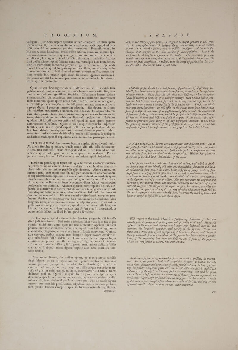 vefligare. Jam vero majora quedam animo compledti, et etiam fpem fovere aufus eft, fore ut opus aliquod exedificare poffet, quod ad per- fectionem abfolutionemque propius perveniret. Praevidit enim, in hac urbe, tanta hominum multitudine referta, annorum aliquot fpa- tio, occafionem omnia ea que ad gravidum uterum pertinent, obfer- vandi viro, hoc agenti, haud fortaffe defuturam ; unde fibi facultas dari poffet aliquod quafi fyftema condere, variafque illas mutationes, fingulis graviditatis menfibus proprias, figuris exprimere. Ejufmodi fere eft hoc opus; quod, longo tempore promiffum, tandem aliquando in medium prodit. Ut id fane ad exitum perduci poffet, moras tra- here neceffe fuit, preter opinionem diuturnas. Quoties autem auc- tor fecum reputat has moras operi minime infructuofas fuiffe, abunde fentit, quo fe confoletur. Quod autem hoc argumentum illuftrandi uni alicui mortali tam pulchra occafio toties obtigerit, in caufa fuerunt tum varii cafus, tum amicorum multorum gratiflima fubfidia. Tabularum harum ultima e manu artificis vix excefferat, cum datum fuit delineare embryonem mole minorem, quam quem antea vidiífe auctori unquam contigerat ; et haud ita pridem conceptus in tuba fallopiana, res haec animadverfione egregie digna, figurarum numerum adauxit. He figure, et fi qua alia, ejufdem argumenti, occurrent, vel in tabula his adjicienda, vel cum uteri gravidi defcriptione anatomica, quam auctor fecum medi- tatur, data occafione, in publicum aliquando proferentur. Hactenus quidem ipfi id otii non conceffum eft, quod ad hanc operis partem abfolvendam effet fatis. Quod fi cafu aliquo improvifo impeditus fuerit, quo minus id, quod cupiat, poffit exfequi, perfuafum fibi ha- bet, haud defuturum aliquem, huic .muneri obeundo parem. Multi enim funt, qui auctorem de his rebus publice differentem fepe faepius audierint ; multi quos ille opinionis ac fententiz fuze participes fecerit. FIGURARUM fere anatomicarum duplex eft et diverfa ratio. Ab altera fimplex rei imago, qualis oculo vifa eft, talis delineatur. Altera, una cum vifis, etiam excogitata exhibet; nec tam ad oculum artificis, quam ad ingenium memoriamque accommodatur. Prioris generis exempla apud Bidloo extant ; pofterioris apud Eu/tachium. Fieri non poteft, quin figura ifta, quz fit ex fideli naturze imitatio- ne, et cx rei unius contemplatione enafcitur, in quibufdam fzpe par- tibus indiftincta aut minus perfecta effe videatur. Altera autem, ex ingenio nata, quz autem non fit, nifi per laborem, et obfervationena et experientiam multiplicem, id uno intuitu videndum exhibet, quod fortaffe non nifi ex rerum varietate colligendum fuerat. - Porro haec eft ea, quae et meliorem ordinem, et compendium facilius, et majorem perfpicacitatem admittit. Alteram quidem contemplans oculus, ele- gantia ac concinnitate nature oblectatur: in altera, geometrici cujuf- dam diagrammatis, accurati quidem exactique, fed nudi, fed inornati fimilitadinem agnofcit. Illa rem quamlibet fpe&amp;atori, tanquam pre- fentem, fubjicit, et dat percipere: haec tantummodo defcribentis vice fungitur, remque delineatam in animi confpectu ponit. Prior autem pofteriori in hoc preftat maxime, quod ea, que revera vifa funt, ex- hibens, fpeciem quandam veritatis pre fe fert; et fit propemodum aque nefcia fallere, ac illud ipfum quod affimulatur. De hoc opere, quod nature ipfius fpeciem proponit, alii fortaffe aliud judicium ferent. Nifi enim auctorem fallat vana fpes fua atque opinio, multi funt apud quos ille nec cenfebitur operam inutilem pofuiffe, nec inepte erogaffe pecuniam ; apud quos fcilicet figurarum magnitudo, elegantia, ac varietas aliqua in laude ponentur. Contra, non deerunt, quibus magna pars fumptus fupervacanea omnino at- que infructuofa fuiffe videbitur. Contendent fcilicet operis hujus utilitatem ad plures potuiffe pertingere, fi figure omnes in formam arctiorem contracte fuiffent; fi {culptura manu minus delicata fuiffet elaborata; fi aliquot etiam figure, utpote aliis non abfimiles, om- nino omiffz. Cum autem figure, de quibus agitur, ea mente atque confilio fingi foleant, ut ab iis, quantum fieri poteft, explicetur tam vera natura partium (nempe earum habitudo et flructura) quam forma externa, pofitura, ac nexus; magnitudo illis aliqua concedatur ne- ceffe eft; aliter enim partes, ut aiunt, componentes haud fatis diftincte delineari poffunt. Quod fi magnitudo rei propria fculpturz quo- dammodo apta fit ac conveniens, ea ipfa, utpote quz obfervatu dig- niffima eft, haud dubio eligenda eft precipue. His de caufis figurae omnes, quotquot hic proferuntur, ad juftum nature modum perfectae funt, paucis tantum exceptis, que in formam naturali anguftiorem coguntur, that, in the courfe of [ome years, by diligence he might procure in this great city, Jo many opportunities of fludying the gravid uterus, as to be enabled to make up a tolerable fyflem ; and to exhibit, by figures, all the principal changes that happen in the nine months of utero-geftation. Such 1s the work which, at length, ts offered to the public. The execution of 1t has indeed taken up more time, than what was at ferfl expetied: but 1t gives the author no fmall fatesfaction to reflect, that the delay of publication has con- tributed not a little to the value of the work. That one perfon fhould have had fo many opportunities of uluftrating this Julyect, has been owing to fortunate circumftances, as well as to the affiftance of many friends. Even fince the laft plate was finifhed, he had an oppor- tunity of making a drawing of a younger embryo than he had before Jeen; and he has likewife made fome figures from a very curious cafe, which he lately met with, namely a conception in the fallopian tube. Thefe, and what- ever may hereafter occur, he will offer to the public upon fome future occa- fron; probably in the way of a fupplemental plate, or with the anatomical defcribtion of the gravid uterus, which he propofes to publifh at full length. He has not hitherto had leifure to finifh that part of the work. But of he the power of many gentlemen of the profeffion to do it for him, as he has conftantly explained his obfervations on this fubject in his public lectures. ANATOMICAL figures are made in two very different ways; one is the fimple portrait, in which the object is reprefented exactly as it was Jeen; the other is a reprefentation of the object under fuch circumftances as were not actually feen, but conceived in the imagination. Bidloo has given us Jpecimens of the firft kind; Euftachius of the latter. That figure which 1s a clofe reprefentation of nature, and which is finifh- ed from a view of one fubjeét, will often be, unavoidably, fomewhat indiffindt or defective in ome parts: the other, being a figure of fancy, made up per- haps from a variety of fludies after NATURE, may exhibit 2n one view, what could only be feen in feveral objects ; and at admits of a better arrangement, of abridgement, and of greater precifion. The one may have the elegance and harmony of the natural object ; the other has commonly the hardne/s of a geo- metrical diagram : the one fhews the object, or gives perception ; the other on- ly defcribes, or gives an idea of tt. A very effential advantage of the firft is, that as at reprefents what was actually feen, it carries the mark of truth, and becomes almoft as infalhble as the object itfelf. With regard to this work, which is a faithful reprefentation of what was actually feen, the Judgement of the public will probably be divided. Many will appwove of the labour and expenfe which have been beflowed upon it, and commend the largene/s, elegance, and variety of the figures. Others will think that a great part of the expenfe might have been fpared, and the work thereby rendered of more general ufe, if the figures had been made to a Jmaller Jcale, if the engraving had been lefs finifhed, and if Jome of the figures, which are very fumilar to others, had been omitted. Anatomical figures being intended to fhew, as much as poffible, the true na- ture, that is, the peculiar habit and compofition of parts, as well as the out- ward form, Jituation and connection of them, Should certainly be large ; other- wife the [maller component parts can not be diftinétly reprefented ; and of the natural [ie of the object be tolerably fit for an engraving, that muft be of all others the very befl, as it has the advantage of fhewing Juch an important cir- cumftance. Upon thefe confiderations, all the figures in this work were made of the natural fixe, except a few which were reduced in fize, and one or two of minute objects which, on that account, were magnified. For