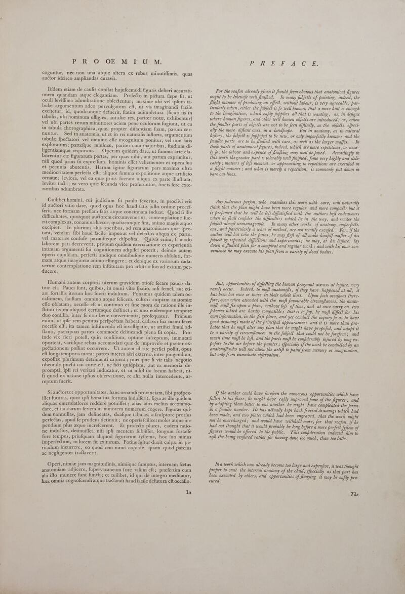 DER © JOE; M. Ib Ut M. coguntur, nec non una atque altera ex rebus minutiffimis, quas auctor idcirco ampliandas curavit. Tifdem etiam de caufis conftat hujufcemodi figuris deberi accurati- onem quandam atque elegantiam. — Profecto in pictura fxpe fit, ut oculi leviffima adumbratione oble&amp;tentur; maxime ubi vel ipfum ta- bulz argumentum adeo pervulgatum eft, ut vis imaginandi facile excitetur, id, quodcunque defuerit, ftatim adimpletura (ficuti iis in tabulis, ubi hominum effigies, autaliz res, pariter notz, exhibentur) vel ubi partes rerum minutiores aciem pene oculorum fugiunt, ut ea in tabula chorographica, qua, propter diftantiam fuam, parum cer- nuntur. Sed inanatomia, ut ct in rei naturalis hiftoria, argumentum tabulae fpectatori vel omnino effe incognitum ponitur, vel non fatis exploratum ; partefque minimz, pariter cum majoribus, ftudium di- ligentiamque requirunt. — Operam quidem dare, ut fumma arte ela- borentur ez figurarum partes, per quas nihil, aut parum exprimitur, nifi quod prius fit expreffum, hominis effet vehementer et opera fua et pecunia abutentis. Harum igitur figurarum pars maxima ultra mediocritatem perfecta eft ; aliquot fumma expolitione atque artificio ornate; leviora, vel ea que prius fuerant aliqua ex parte illuftrata, leviter tacta; ea vero que fecunda vice proferuntur, lineis fere exte- rioribus adumbrata. Cuilibet homini, cui judicium fit paulo feverius, in proclivi erit id auctori vitio dare, quod opus hoc haud fatis jufto ordine procef- ferit, nec formam preffam fatis atque concinnam induat. Quod fi ille difficultates, quotquot auctorem circumvenerint, contemplatione fue- rit complexus, conamina hecce, qualiacunque fint, animo magis aquo excipiet. In plurimis aliis operibus, ad rem anatomicam quz fpec- tant, veniam fibi haud facile impetrat vel defectus aliqua ex parte, vel materies confufe permifteque difpofita. Quivis enim, fi modo laborem pati decreverit, primum quidem exercitatione et experientia intimam argumenti fui cognitionem adipifci poterit; deinde autem operis cujufdam, perfecti undique omnibufque numeris abfoluti, for- mam atque imaginem animo effingere ; et denique ex variorum cada- verum contemplatione rem inftitutam pro arbitrio fuo ad exitum per- ducere. Humani autem corporis uterum gravidum otiofe fecare paucis da- tum efl. Pauci funt, quibus, in omni vitz fpatio, nifi femel, aut eti- am fortaffis iterum hoc fuerit indultum. Ponamus quidem talem oc- cafionem, fauftam omnino atque felicem, cultori cuipiam anatomiz effe oblatam ; neceffe eft ut continuo et fine mora de ratione ille in- ftituti fixum aliquod certumque deftinet ; et uno eodemque tempore duo confilia, inter fe non bene convenientia, profequatur. Primum enim, ut ipfe rem penitus perfpectam habeat, cadaver fua manu fecet neceffe eft; ita tamen inftituenda eft invefügatio, ut artifici fimul ad- tanti, preecipuas partes commode delineandi plena fit copia. Pro- inde vix fieri poteft, quin. confilium, optime fufceptum, immutari oporteat, variifque rebus accomodari que de improvifo et preter ex- pectationem poflint occurrere. Ut autem id rite perfici poffit, opus eft longi temporis mora ; partes interea aeri externo, inter pingendum, expofite plurimum detrimenti capient ; precipue fi vir talis negotio obeundo prefit cui cure eft, ne ficii quidpiam, aut ex memoria de- prompti, ipfi rei veritati inducatur, et ut nihil ibi locum habeat, ni- fi quod ex nature ipfius obfervatione, re alia nulla intercedente, ar- reptum fuerit. iffet futuras, quot ipfi bona fua fortuna indulferit, figuras ille quidem aliquas emendatiores reddere potuiffet; alias aliis melius accommo- dare, et ita carum feriem in minorem numerum cogere. Figuras qui- dem nonnullas, jam delineatas, duafque tabulas, a fculptore prorfus perfectas, apud fe prudens detinuit ; ne operis fcilicet moles atque im- pendium plus zquo increfcerent. Et profecto plures, eadem ratio- ne inductus, detinuiffet, nifi ipfi mentem fubiiffet, longum fortaffe fore tempus, priufquam aliquod figurarum fyflema, hoc fuo minus imperfectum, in lucem fit exiturum. Potius igitur duxit culpae in pe- riculum incurrere, eo quod rem nimis copiofe, quam quod parcius ac negligenter tractaverit. Operi, nimiz jam magnitudinis, nimiique fumptus, internam foetus anatomiam adjicere, fupervacaneum fore vifum eft; prafertim cum alii ifto munere funt functi ; et cuilibet, id qui de integro meditatur, hac omnia cognofcendi atque tractandi haud facile defutura eft occafio. In PIL OSE a SAD GOF; For the reafon already given it fhould feem obvious that anatomical figures ought to be likewife well finifhed. In many fubjects of painting, indeed, the Jlight manner of producing an effect, without labour, is very agreeable; par- ticularly when, either the Jubject is fo well known, that a mere hint is enough to the imagination, which eafily fupplies all that is wanting ; as, in defigns where human figures, and other well known objeéts are introduced ; or, when the fmaller parts of obyeéts are not to be [een diftintty, as the objetls, e[peci- ally the more diftant ones, in a land/cape. But in anatomy, as in natural hiftory, the fubject is fuppofed to be new, or only imperfeétly known; and the Jmaller parts are to be fludied with care, as well as the larger maffes. In thofe parts of anatomical figures, indeed, which are mere repetitions, or near- ly fo, the labour and expence of finifhing may well be Javed. Accordingly in this work the greater part is tolerably well finifhed, fome very highly and deli- cately ; matters of lefs moment, or approaching to repetitions are executed in a [light manner ; and what is merely a repetition, is commonly put down in bare out-lines. Any judicious perfon, who examines this work with care, will naturally think that the plan might have been more regular and more compact: but it is prefumed that he will be lefs diffatisfied with the authors befl endeavours when he fhall confider the difficulties which lie in the way, and render the Subject almoft unmanageable. In many other works of anatomy, imperfeéti- ons, and particularly a want of method, are not readily excufed. For, if the author will but take the pains, he may firft of all make himfelf mafter of his Julject by repeated diffections and experiments; he may, at has leifure, lay down a fludied plan for a compleat and regular work; and with his own con- vemence he may execute his plan from a variety of dead bodies. But, opportunities of diffetting the human pregnant uterus at leifure, very rarely occur. Indeed, to moft anatomifts, of they have. happened at all, it has been but once or twice in their whole lives. Upon Juch occafions there- fore, even when attended with the moft favourable circumflances, the anato- mift muft fix upon a plan, without lofs of time, and at once carry on two Jchemes which are hardly compatible; that is to Jay, he muft diffect for his own information, in the firft place, and yet conduct the inquiry Jo as to have good drawings made of the principal appearances: and it is more than pro- bable that he muft alter any plan that he might have propofed, and adapt it to a variety of circumftances in the fuljeét that could not be forefeen; and much time muft be loft, and the parts muft be confiderably injured by long ex- pofure to the air before the painter ; e[pecially of the work be conduéted by an anatomiftwho will not allow the artifl to paint from memory or imagination, but only from immediate obfervation. If the author could have forefeen the numerous opportunities which have fallen to his fhare, he might have eafily improved Jome of the figures; and by adapting them better to one another he might have compleated the feries in a [maller number. He has actually kept back Jeveral drawings which had been made, and two plates which had been engraved, that the work might not be overcharged; and would have withheld more, for that reajon, if he had not thought that it would probably be long before a more perfeét [yflem of Jigures would be offered to the public. This confideration. induced him to ryfk the being cenfured rather for having done too much, than too little. In a work which was already become too large and expenjive, it was thought proper to omit the internal anatomy of the child, efpecially as that part has been executed by others, and opportunities of fludying it may be eafily pro- cured. The