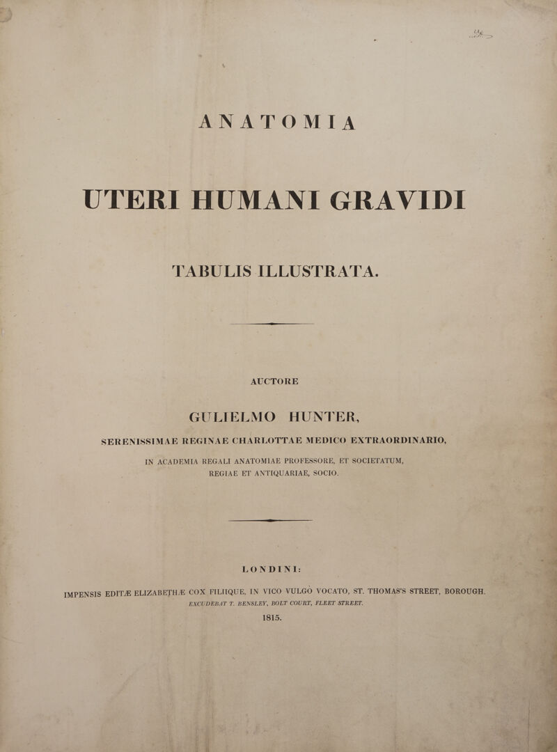 ANATOMIA UTERI HUMANI GRAVIDI lABULIS ILLUSTRATA. AUCTORE GULIELMO HUNTER, SERENISSIMAE REGINAE CHARLOTTAE MEDICO EXTRAORDINARIO, IN ACADEMIA REGALI ANATOMIAE PROFESSORE, ET SOCIETATUM, REGIAE ET ANTIQUARIAE, SOCIO. LONDINI: EXCUDEBAT T. BENSLEY, BOLT COURT, FLEET STREET. 1815. AIT i ii a i  , JAM ear MA