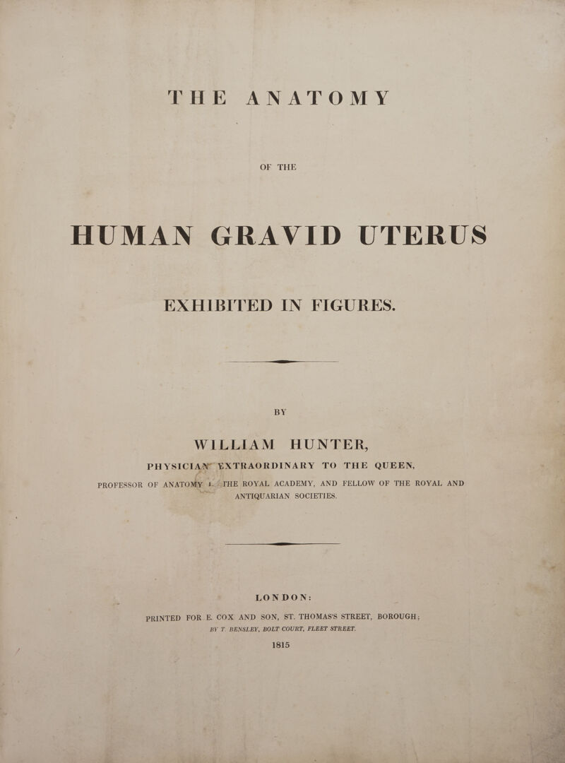 THE ANATOMY OF THE HUMAN GRAVID UTERUS EXHIBITED IN FIGURES. BY WILLIAM HUNTER, PHYSICIAN EXTRAORDINARY TO THE QUEEN, PROFESSOR OF ANATOMY 1. &gt;THE ROYAL ACADEMY, AND FELLOW OF THE ROYAL AND iui ANTIQUARIAN SOCIETIES. LONDON: PRINTED FOR. E. COX AND SON, ST. THOMAS'S STREET, BOROUGH; BY T. BENSLEY, BOLT COURT, FLEET STREET. 1815