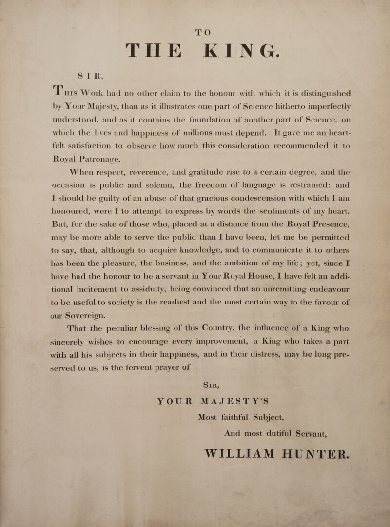 THE KING. SIR, Dis Work had no other claim to the honour with which it is distinguished by Your Majesty, than as it illustrates one part of Science hitherto imperfectly understood, and as it contains the foundation of another part of Science, on which the lives and happiness of millions must depend. It gave me an heart- felt satisfaction to ebserve how much this consideration recommended it to Royal Patronage. When respect, reverence, and gratitude rise to a certain degree, and the occasion is public and solemn, the freedom of language is restrained: and I should be guilty of an abuse of that gracious condescension with which I am honoured, were I to attempt to express by words the sentiments of my heart. But, for the sake of those who, placed at a distance from the Royal Presence, may be more able to serve the public than I have been, let me be permitted to say, that, although to acquire knowledge, and to communicate it to others has been the pleasure, the business, and the ambition of my life; yet, since I have had the honour to be aservant in Your Royal House, I have felt an addi- tional incitement to assiduity, being convinced that an unremitting endeavour to be useful to society is the readiest and the most certain way to the favour of our Sovereign. That the peculiar blessing of this Country, the influence of a King who sincerely wishes to encourage every improvement, a King who takes a part with all his subjects in their happiness, and in their distress, may be long pre- served to us, is the fervent prayer of Sir, YOUR MAJESTY’S Most faithful Subject, And most dutiful Servant, WILLIAM HUNTER.