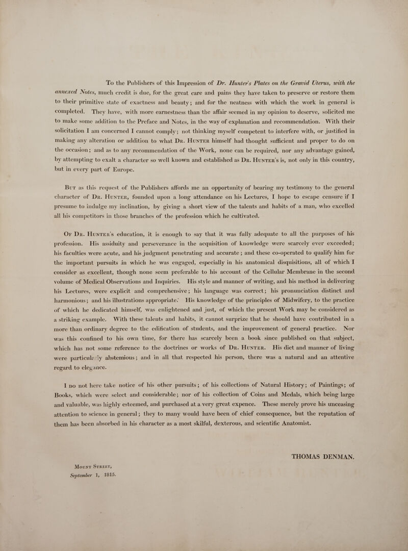 To the Publishers of this Impression of Dr. Hunters Plates on the Gravid Uterus, with the annexed Notes, much credit is due, for the great care and pains they have taken to preserve or restore them to their primitive state of exactness and beauty; and for the neatness with which the work in general is completed. They have, with more earnestness than the affair seemed in my opinion to deserve, solicited me to make some addition to the Preface and Notes, in the way of explanation and recommendation. With their solicitation I am concerned I cannot comply; not thinking myself competent to interfere with, or justified in making any alteration or addition to what Dr. HuNTEn himself had thought sufficient and proper to do on the occasion; and as to any recommendation of the Work, none can be required, nor any advantage gained, by attempting to exalt a character so well known and established as Dn. HunTer’s is, not only in this country, but in every part of Europe. Bur as this request of the Publishers affords me an opportunity of bearing my testimony to the general character of Dr. Hunrer, founded upon a long attendance on his Lectures, I hope to escape censure if I presume to indulge my inclination, by giving a short view of the talents and habits of a man, who excelled all his competitors in those branches of the profession which he cultivated. Or Dr. Hunrer’s education, it is enough to say that it was fully adequate to all the purposes of his  profession. His assiduity and perseverance in the acquisition of knowledge were scarcely ever exceeded; his faculties were acute, and his judgment penetrating and accurate ; and these co-operated to qualify him for the important pursuits in which he was engaged, especially in his anatomical disquisitions, all of which I consider as excellent, though none seem preferable to his account of the Cellular Membrane in the second volume of Medical Observations and Inquiries. His style and manner of writing, and his method in delivering his Lectures, were explicit and comprehensive; his language was correct; his pronunciation distinct and harmonious; and his illustrations appropriate. His knowledge of the principles of Midwifery, to the practice of which he dedicated himself, was enlightened and just, of which the present Work may be considered as a striking example. With these talents and habits, it cannot surprize that he should have contributed in a more than ordinary degree to the edification of students, and the improvement of general practice. Nor was this confined to his own time, for there has scarcely been a book since published on that subject, which has not some reference to the doctrines or works of Dr. Hunter. His diet and manner of living were particule ly abstemious; and in all that respected his person, there was a natural and an attentive regard to elegance. I po not here take notice of his other pursuits; of his collections of Natural History; of Paintings; of Books, which were select and considerable; nor of his collection of Coins and Medals, which being large and valuable, was highly esteemed, and purchased at a very great expence. These merely prove his unceasing attention to science in general; they to many would have been of chief consequence, but the reputation of them has been absorbed in his character as a most skilful, dexterous, and scientific Anatomist. THOMAS DENMAN. Movxr STREET,