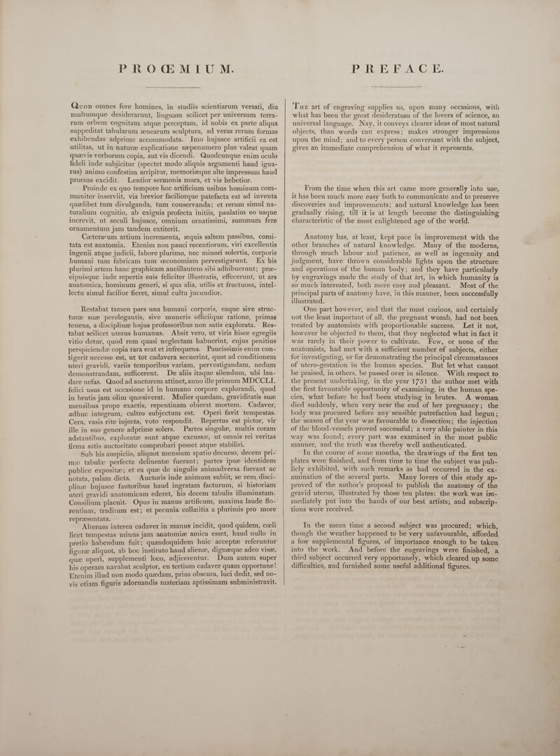 Qvo» omnes fere homines, in studiis scientiarum versati, diu multumque desiderarunt, linguam scilicet per universum terra- rum orbem cognitam atque perceptam, id nobis ex parte aliqua suppeditat tabularum eenearum sculptura, ad veras rerum formas exhibendas adprime accommodata. Imo hujusce artificii ea est utilitas, ut in naturee explicatione saepenumero plus valeat quam quaevis verborum copia, aut vis dicendi. Quodcunque enim oculo fideli inde subjicitur (spectet modo aliquis argumenti haud igna- rus) animo confestim arripitur, memorizeque alte impressum haud prorsus excidit. Lentior sermonis mora, et vis hebetior. Proinde ex quo tempore hoc artificium usibus hominum com- muniter inserviit, via brevior faciliorque patefacta est ad inventa quaelibet tum divulganda, tum conservanda; et rerum simul na- turalium cognitio, ab exiguis profecta initiis, paulatim eo usque increvit, ut seculi hujusce, omnium ornatissimi, summum fere ornamentum jam tandem extiterit. Ceeterarum artium incrementa, zequis saltem passibus, comi- tata est anatomia. Etenim non pauci recentiorum, viri excellentis ingenii atque judicii, labore plurimo, nec minori solertia, corporis humani tum fabricam tum ceconomiam pervestigarunt. Ex his plurimi artem hanc graphicam ancillantem sibi adhibuerunt; pree- cipuisque inde repertis suis feliciter illustratis, effecerunt, ut ars anatomica, hominum generi, si qua alia, utilis et fructuosa, intel- lectu simul facilior fieret, simul cultu jucundior. Restabat tamen pars una humani corporis, eaque sive struc- turee suze perelegantis, sive muneris officiique ratione, primas tenens, a disciplinze hujus professoribus non satis explorata. Res- tabat scilicet uterus humanus. Absit vero, ut viris hisce egregiis vitio detur, quod rem quasi neglectam habuerint, cujus penitius perspiciendze copia rara erat et infrequens. Paucissimis enim con- tigerit necesse est, ut tot cadavera secuerint, quot ad conditionem uteri gravidi, variis temporibus variam, pervestigandam, nedum demonstrandam, sufficerent. De aliis itaque silendum, ubi lau- dare nefas. Quod ad auctorem attinet, anno ille primum MDCCLI. felici usus est occasione id in humano corpore explorandi, quod in brutis jam olim queesiverat. Mulier quaedam, graviditatis suze mensibus prope exactis, repentinam obierat mortem. Cadaver, adhuc integrum, cultro subjectum est. Operi favit tempestas. Cera, vasis rite injecta, voto respondit. Hepertus est pictor, vir ille in suo genere adprime solers. Partes singulee, multis coram adstantibus, exploratee sunt atque excussze, ut omnis rei veritas firma satis auctoritate comprobari posset atque stabiliri. j Sub his auspiciis, aliquot mensium spatio decurso, decem pri- m: tabule perfecte delineate: fuerant ; partes ipsee identidem publice expositze; et ea quae de singulis animadversa fuerant ac notata, palam dicta. Auctoris inde animum subiit, se rem. disci- plinze hujusce fautoribus haud ingratam facturum, si historiam uteri gravidi anatomicam ederet, his decem tabulis illuminatam. Consilium placuit. Opus in manus artificum, maxima laude flo- rentium, traditum est; et pecunia collatitia a plurimis pro more repreesentata, ‘ Alterum interea cadaver in manus incidit, quod quidem, cceli licet tempestas minus jam anatomic amica esset, haud nullo in pretio habendum fuit; quandoquidem huic acceptae referuntur figuree aliquot, ab hoc instituto haud alience, dignaeque adeo visse, quae operi, supplementi loco, adjicerentur. Dum autem super his operam navabat sculptor, en tertium cadaver quam opportune! Etenim illud non modo quzdam, prius obscura, luci dedit, sed no- vis etiam figuris adornandis materiam aptissimam subministravit. Te art of engraving supplies us, upon many occasions, with what has been the great desideratum of the lovers of science, an universal language. Nay, it conveys clearer ideas of most natural objects, than words can express; makes stronger impressions upon the mind; and to every person conversant with the subject, gives an immediate comprehension of what it represents. From the time when this art came more generally into use, it has been much more easy both to communicate and to preserve discoveries and improvements; and natural knowledge has been gradually rising, till it is at length become the distinguishing characteristic of the most enlightened age of the world. Anatomy has, at least, kept pace in improvement with the other branches of natural knowledge. Many of the moderns, through much labour and patience, as well as ingenuity and judgment, have thrown considerable lights upon the structure and operations of the human body; and they have particularly by engravings made the study of that art, in which humanity is so much interested, both more easy and pleasant. Most of the principal parts of anatomy have, in this manner, been successfully illustrated. One part however, and that the most curious, and certainly not the least important of all, the pregnant womb, had not been treated by anatomists with proportionable success. Let it not, however be objected to them, that they neglected what in fact it was rarely in their power to cultivate. Few, or none of the anatomists, had met with a sufficient number of subjects, either for investigating, or for demonstrating the principal circumstances of utero-gestation in the human species. But let what cannot be praised, in others, be passed over in silence. With respect to the present undertaking, in the year 1751 the author met with the first favourable opportunity of examining, in the human spe- cies, what before he had been studying in brutes. A woman died suddenly, when very near the end of her pregnancy; the body was procured before any sensible putrefaction had begun; the season of the year was favourable to dissection; the injection of the blood-vessels proved successful; a very able painter in this way was found; every part was examined in the most public manner, and the truth was thereby well authenticated. In the course of some months, the drawings of the first ten plates were finished, and from time to time the subject was pub- licly exhibited, with such remarks as had occurred in the ex- amination of the several parts. Many lovers of this study ap- proved of the author's proposal to publish the anatomy of the gravid uterus, illustrated by those ten plates: the work was im- mediately put into the hands of our best artists; and subscrip- tions were received. In the mean time a second subject was procured; which, though the weather happened to be very unfavourable, afforded a few supplemental figures, of importance enough to be taken into the work. And before the engravings were finished, a third subject occurred very opportunely, which cleared up some difficulties, and furnished some useful additional figures.