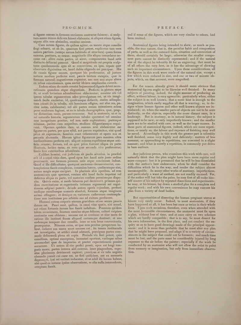 si figurae omnes in formam arctiorem contractee fuissent; si sculp- tura manu minus delicata fuisset elaborata; si aliquot etiam figure, utpote aliis non absimiles, omnino omissz. Cum autem figure, de quibus agitur, ea mente atque consilio fingi soleant, ut ab iis, quantum fieri potest, explicetur tam vera natura partium (nempe earum habitudo et structura) quam forma externa, positura, ac nexus; magnitudo illis aliqua concedatur ne- cesse est; aliter enim partes, ut aiunt, componentes haud satis distincte delineari possunt. Quod si magnitudo rei propria sculp- turze quodammodo apta sit ac conveniens, ea ipsa, utpote que observatu dignissima est, haud dubio eligenda est precipue. His de causis figuree omnes, quotquot hic proferuntur, ad justum naturee modum perfectee sunt, paucis tantum exceptis, qua in formam naturali angustiorem coguntur, nec non una atque altera ex rebus minutissimis, quas auctor idcirco ampliandas curavit. Iisdem etiam de causis constat hujuscemodi figuris deberi accu- rationem quandam atque elegantiam. Profecto in pictura sepe fit, ut oculi levissima adumbratione oblectentur; maxime ubi vel ipsum tabule argumentum adeo pervulgatum est, ut vis imagi- nandi facile excitetur, id, quodcunque defuerit, statim adimple- tura (sicuti iis in tabulis, ubi hominum effigies, aut alice res, pa- riter note, exhibentur) vel ubi partes rerum minutiores aciem pene oculorum fugiunt, ut ea in tabula chorographica, que,. prop- ter distantiam suam, parum cernuntur. Sed in anatomia, ut et in rei naturalis historia, argumentum tabulze spectatori vel omnino esse incognitum ponitur, vel non satis exploratum; partesque minimee, pariter cum majoribus, studium diligentiamque requi- runt. Operam quidem dare, ut summa arte elaborentur ez figurarum partes, per quas nihil, aut parum exprimitur, nisi quod prius sit expressum, hominis esset vehementer et opera sua et pecunia abutentis. Harum igitur figurarum pars maxima ultra mediocritatem perfecta est; aliquot summa expolitione atque arti- ficio ornate; leviora, vel ea que prius fuerant aliqua ex parte illustrata, leviter tacta; ea vero quae secunda vice proferuntur, lineis fere exterioribus adumbrata. Cuilibet homini, cui judicium sit paulo séverius, in proclivi erit id auctori vitio dare, quod opus hoc haud satis justo ordine processerit, nec formam pressam satis atque concinnam induat. Quod si ille difficultates, quotquot auctorem circumvenerint, con- templatione fuerit complexus, conamina hzecce, qualiacunque sint, animo magis eequo excipiet. In plurimis aliis operibus, ad rem anatomicam que spectant, veniam sibi haud facile impetrat vel defectus aliqua ex parte, vel materies confuse permisteque dispo- sita. Quivis enim, si modo laborem pati decreverit, primum qui- dem exercitatione et experientia intimam argumenti sul cogni- tionem adipisci poterit; deinde autem operis cujusdam, perfecti undique omnibusque numeris absoluti, formam atque imaginem animo effingere; et denique ex variorum cadaverum contempla- tione rem institutam pro arbitrio suo ad exitum perducere. Humani autem corporis uterum gravidum otiose secare paucis datum est. Pauci sunt, quibus, in omni vite spatio, nisi semel, aut etiam fortassis iterum hoc fuerit indultum. Ponamus quidem talem occasionem, faustam omnino atque felicem, cultori cuipiam anatomize esse oblatam ; necesse est ut continuo et sine mora de ratione ille instituti fixum aliquod certumque destinet; et uno eodemque tempore duo consilia, inter se non bene convenientia, prosequatur. Primum enim, ut ipse rem penitus perspectam ha- beat, cadaver sua manu secet necesse est; ita tamen instituenda est investigatio, ut artifici simul adstanti, praecipuas partes com- mode delineandi plena sit copia. Proinde vix fieri potest, quin consilium, optime susceptum, immutari oporteat, variisque rebus accomodari quae de improviso et preter expectationem possint occurrere. Ut autem id rite perfici possit, opus est longi tem- poris mora; partes interea aeri externo, inter pingendum, expo- sitze plurimum detrimenti capient; precipue si vir talis negotio obeundo preesit cui curee est, ne ficti quidpiam, aut ex memoria deprompti, ipsi rei veritati inducatur, et ut nihil ibi locum habeat, . nisi quod ex natura ipsius observatione, re alia nulla intercedente, arreptum fuerit.  and if some of the figures, which are very similar to others, had been omitted. Anatomical figures being intended to shew, as much as pos- sible, the true nature, that is, the peculiar habit and composition of parts, as well as the outward form, situation and connection of them, should certainly be large; otherwise the smaller compo- nent parts cannot be distinctly represented; and if the natural size of the object be tolerably fit for an engraving, that must be of all others the very best, as it has the advantage of shewing such an important circumstance. Upon these considerations, all the figures in this work were made of the natural size, except a few which were reduced in size, and one or two of minute ob- jects, which, on that account, were magnified. For the reason already given it should seem obvious that anatomical figures ought to be likewise well finished. In many subjects of painting, indeed, the slight manner of producing an effect, without labour, is very agreeable; particularly when, either the subject is so well known, that a mere hint is enough to the imagination, which easily supplies all that is wanting; as, in de- signs where human figures and other well known objects are in- troduced; or, when the smaller parts of objects are not to be seen distinctly, as the objects, especially the more distant ones, in a landscape. But in anatomy, as in natural history, the subject is supposed to be new, or only imperfectly known; and the smaller parts are to be studied with care, as well as the larger masses. In those parts of anatomical figures, indeed, which are mere repeti- tions, or nearly so, the labour and expence of finishing may well be saved. Accordingly in this work the greater part is tolerably well finished, some very highly and delicately; matters of less moment, or approaching to repetitions, are executed in a slight manner; and what is merely a repetition, is commonly put down in bare outlines. Any judicious person, who examines this work with care, will naturally think that the plan might have been more regular and more compact: but it is presumed that he will be less dissatisfied with the author's best endeavours, when he shall consider the difficulties which lie in the way, and render the subject almost unmanageable. In many other works of anatomy, imperfections, and particularly a want of method, are not readily excused. For, if the author will but take the pains, he may first of all make him- self master of his subject by repeated dissections and experiments ; he may, at his leisure, lay down a studied plan for a complete and regular work; and with his own convenience he may execute his plan from a variety of dead bodies. But opportunities of dissecting the human pregnant uterus at leisure very rarely occur. Indeed, to most anatomists, if they have happened at all, it has been but once or twice in their whole lives. Upon such occasions, therefore, even when attended with the most favourable circumstances, the anatomist must fix upon a plan, without loss of time, and at once carry on two schemes which are hardly compatible; that is to say, he must dissect for his own information, in the first place, and yet conduct the en- quiry so as to have good drawings made of the principal appear- ances: and it is more than probable that he must alter any plan that he might have proposed, and adapt it to a variety of circum- stances in the subject that could not be foreseen; and much time must be lost, and the parts must be considerably injured by long exposure to the air before the painter; especially if the work be conducted by an anatomist who will not allow the artist to paint from memory or imagination, but only from immediate observa- tion.