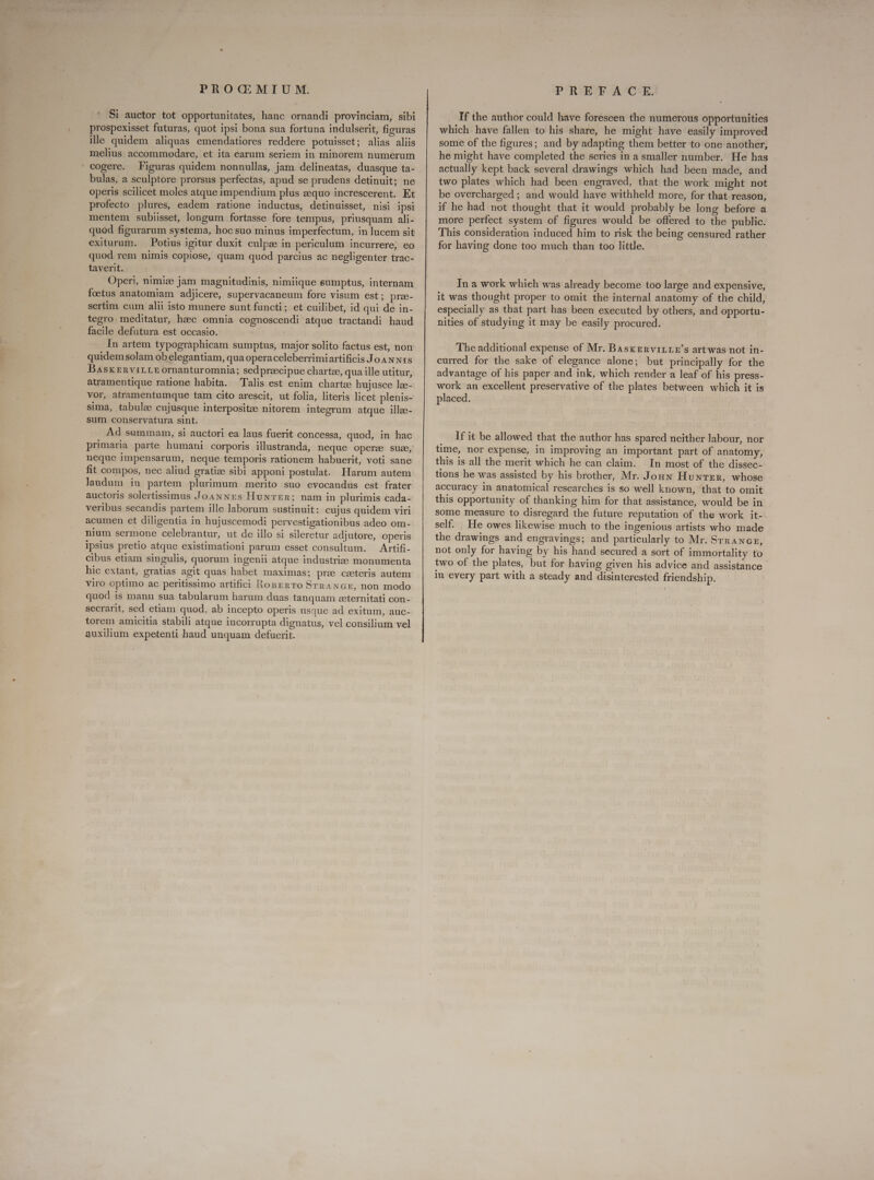 PROGQ@MIUM. Si auctor tot opportunitates, hanc ornandi provinciam, sibi prospexisset futuras, quot ipsi bona sua fortuna indulserit, figuras ille quidem aliquas emendatiores reddere potuisset; alias aliis melius accommodare, et ita earum seriem in minorem numerum cogere. Figuras quidem nonnullas, jam delineatas, duasque ta- bulas, a sculptore prorsus perfectas, apud se prudens detinuit; ne operis scilicet moles atque impendium plus zequo increscerent. Et profecto plures, eadem ratione inductus, detinuisset, nisi ipsi mentem subiisset, longum fortasse fore tempus, priusquam ali- quod figurarum systema, hoc suo minus imperfectum, in lucem sit exiturum. Potius igitur duxit culpe in periculum incurrere; eo quod rem nimis copiose, quam quod parcius ac negligenter trac- taverit. Operi, nimize jam magnitudinis, nimiique eumptus, internam foetus anatomiam adjicere, supervacaneum fore visum est; pree- sertim cum alii isto munere sunt functi ; et cuilibet, id qui de in- tegro. meditatur, hzc omnia cognoscendi atque tractandi haud facile defutura est occasio. In artem typographicam sumptus, major solito factus est, non quidem solam ob elegantiam, qua opera celeberrimiartificis Jo AN x1s Basxznvirrteornanturomnia; sed praecipue chartze, qua ille utitur, atramentique ratione habita. Talis est enim chartze hujusce lee- vor, atramentumque tam cito arescit, ut folia, literis licet plenis- sima, tabula cujusque interpositze nitorem integrum atque illze- sum conservatura sint. t Ad summam, si auctori ea laus fuerit concessa, quod, in hac neque impensarum, neque temporis rationem habuerit, voti sane fit compos, nec aliud gratize sibi apponi postulat. Harum autem laudum in partem plurimum merito suo evocandus est frater auctoris solertissimus Joannes Hunter; nam in plurimis cada- veribus secandis partem ille laborum sustinuit: cujus quidem viri acumen et diligentia in hujuscemodi pervestigationibus adeo om- nium sermone celebrantur, ut de illo si sileretur adjutore, operis ipsius pretio atque existimationi parum esset consultum. Artifi- cibus etiam singulis, quorum ingenii atque industrie monumenta hic extant, gratias agit quas habet maximas; pre ceeteris autem viro optimo ac peritissimo artifici RopznTo SrRANGE, non modo quod is manu sua tabularum harum duas tanquam eeternitati con- secrarit, sed etiam quod, ab incepto operis usque ad exitum, auc- torem amicitia stabili atque incorrupta dignatus, vel consilium vel auxilium expetenti haud unquam defuerit. PREFACE. If the author could have foreseen the numerous opportunities which have fallen to his share, he might have easily improved some of the figures; and by adapting them better to one another, he might have completed the series in a smaller number. He has actually kept back several drawings which had been made, and two plates which had been engraved, that the work might not be overcharged; and would have withheld more, for that reason, if he had not thought that it would probably be long before a more perfect system of figures would be offered to the public. This consideration induced him to risk the being censured rather for having done too much than too little. In a work which was already become too large and expensive, it was thought proper to omit the internal anatomy of the child, especially as that part has been executed by others, and opportu- nities of studying it may be easily procured. The additional expense of Mr. BAsxEnvirLLE's art was not in- curred for the sake of elegance alone; but principally for the advantage of his paper and ink, which render a leaf of his press- work an excellent preservative of the plates between which it is placed. If it be allowed that the author has spared neither labour, nor time, nor expense, in improving an important part of anatomy, this is all the merit which he can claim. In most of the dissec- tions he was assisted by his brother, Mr. Jon Hunter, whose accuracy in anatomical researches is so well known, ‘that to omit this opportunity of thanking him for that assistance, would be in some measure to disregard the future reputation of the work it-. self. He owes likewise much to the ingenious artists who made the drawings and engravings; and particularly to Mr. Srrance, not only for having by his hand secured a sort of immortality to two of the plates, but for having given his advice and assistance in every part with a steady and disinterested friendship.