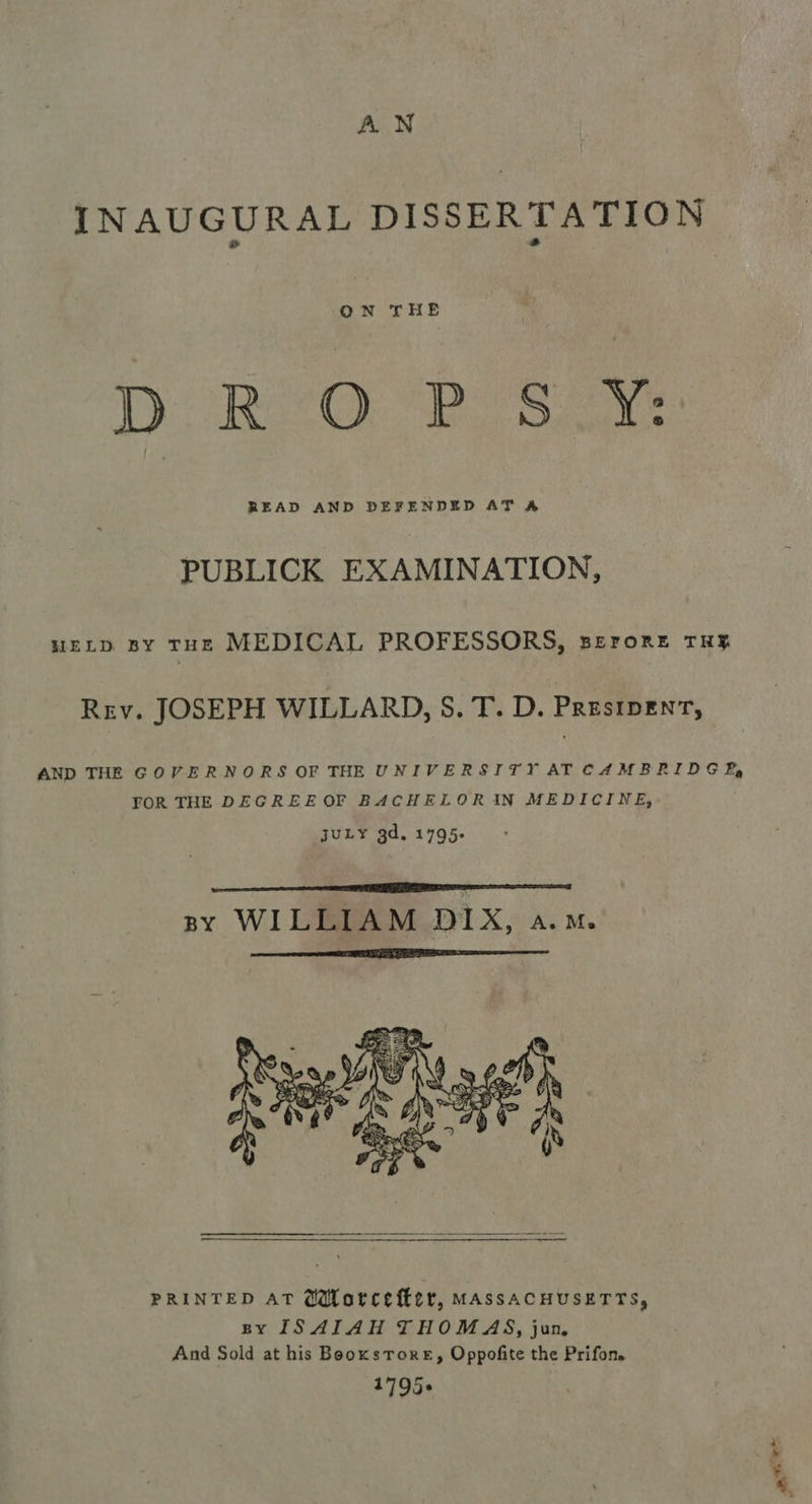 AN INAUGURAL DISSERTATION ON THE Dp R’O PB SY: READ AND DEFENDED AT A PUBLICK EXAMINATION, HELD BY THE MEDICAL PROFESSORS, BEroreE THE Rev. JOSEPH WILLARD, S. T. D. PRestpent, AND THE GOVERNORS OF THE UNIVERSITY ATCAMBRIDGE, FOR THE DEGREE OF BACHELORIN MEDICINE, juLY gd. 1795- nF SE SS By WILLIAM DIX, A. Me   PRINTED AT GMWorcefter, MASSACHUSETTS, BY ISAIAH THOMAS, jun, And Sold at his BooxsTore, Oppofite the Prifon. 17935¢ Pie