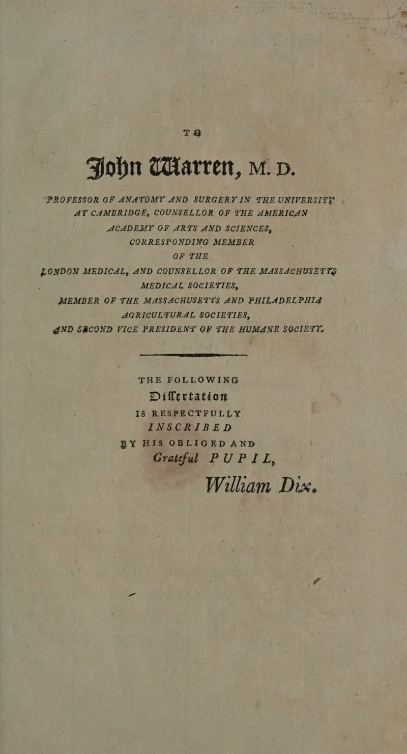 Fobn Warren, m.v. “PROFESSOR OF ANATOMY AND SURGERY IN THE UNIVERSITY AT CAMBRIDGE, COUNSELLOR OF THE AMERICAN ACADEMY OF ARTS AND SCIENCES, CORRESPONDING MEMBER OF THE | LONDON MEDICAL, AND COUNSELLOR OF THE MASSACHUSETTS MEDICAL SOCIETIES, MEMBER OF THE MASSACHUSETTS AND PHILADELPHIA AGRICULTURAL SOCIETIES, {ND SECOND VICE PRESIDENT OF THE HUMANE SOCIET?;  THE FOLLOWING Dilertation IS RESPECTFULLY INSCRIBED BY HIS OBLIGED AND Grateful PUPIL, William Dix.