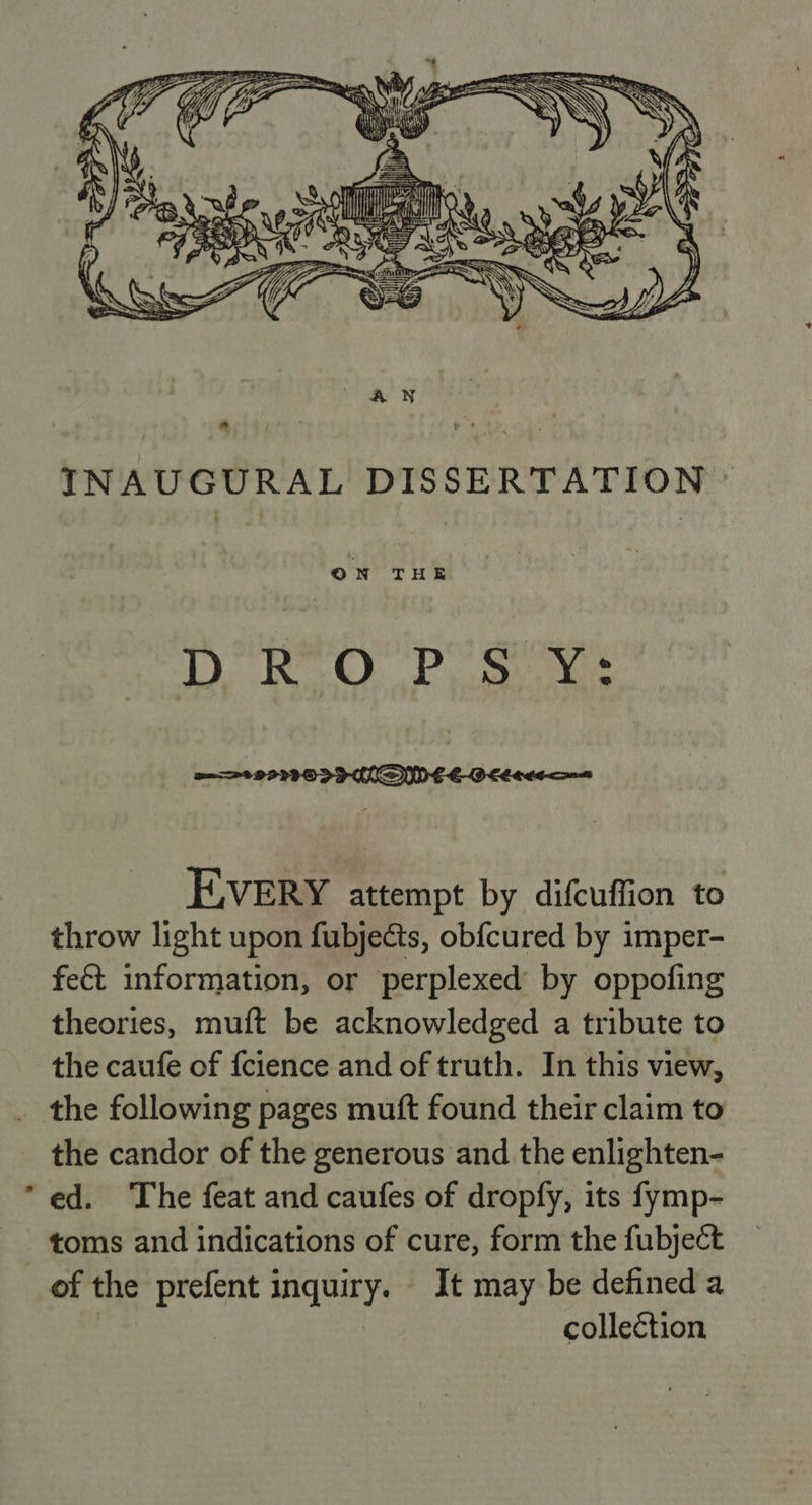  INAUGURAL DISSERTATION © DROPS Y: EVERY attempt by difcuffion to throw light upon fubjects, obf{cured by imper- fe€t information, or perplexed by oppofing theories, muft be acknowledged a tribute to the caufe of fcience and of truth. In this view, _ the following pages muft found their claim to the candor of the generous and the enlighten- “ed. The feat and caufes of dropfy, its fymp- toms and indications of cure, form the fubject of the prefent inquiry. It may be defined a | collection