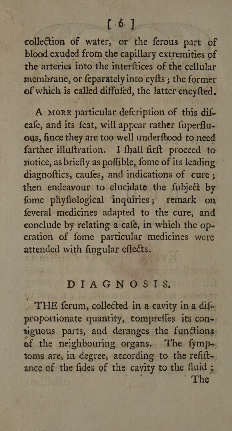[6] collection of water, or the ferous part of blood exuded from the capillary extremities of the arteries into the interftices of the cellular membrane, or feparately into cyfts ; the former of which is called diffufed, the latter encyfted. A MORE paficnbon defcription of this dif- eafe, and its feat, will appear rather fuperflu- ous, fince they are too well underftood to need farther illuftration. I fhall firft proceed to notice, as briefly as poflible, fome of its leading diagnoftics, caufes, and indications of cure ; then endeavour to elucidate the fubje&amp; by fome phyfiological inquiries; remark on feveral medicines adapted to the cure, and conclude by relating a café, in which the op- eration of fome particular medicines were attended with fingular effects. DIAGNOSTS&amp;. _ ‘THE ferum, collected in a cavity ina dif. proportionate quantity, compreffes its cons tiguous parts, and deranges the functions of the neighbouring organs. The fymp-., toms are, in degree, according to the refift-. ance of the fides of the cavity to the fluid ; The