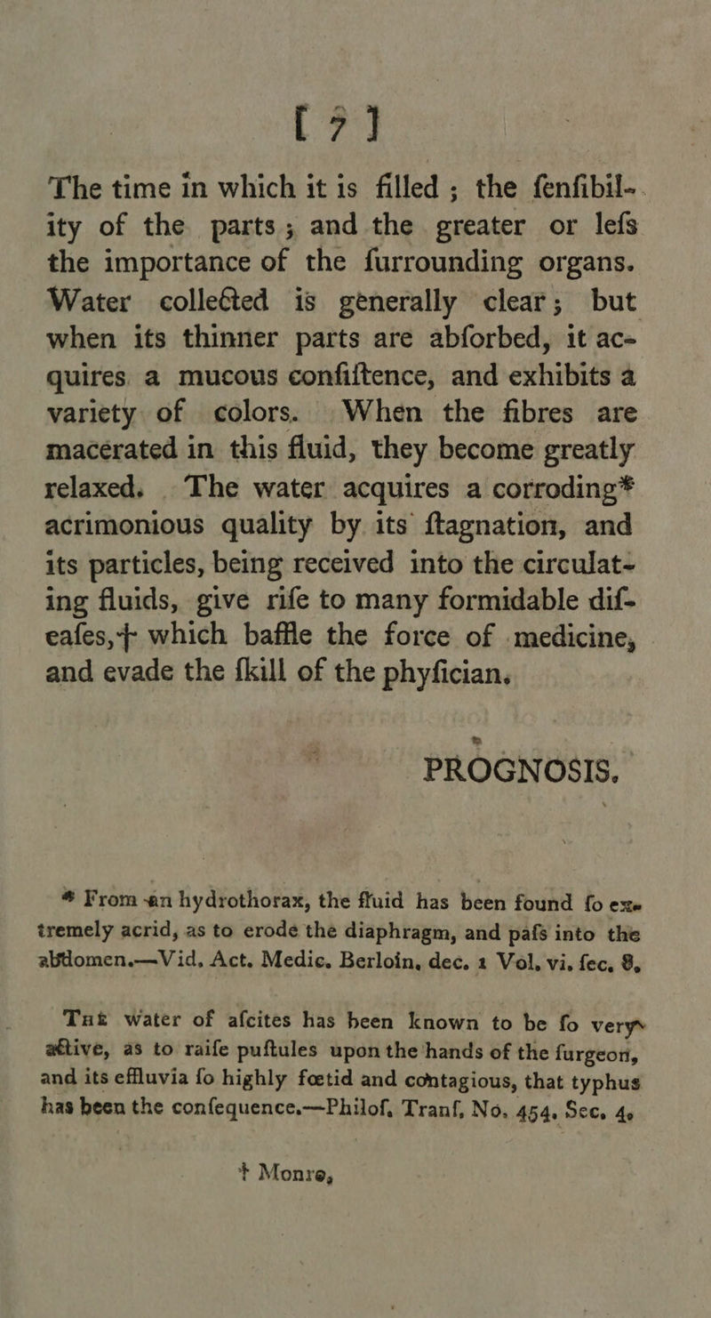 Be The time in which it is filled ; the fenfibil-. ity of the parts; and the greater or lefs the importance of the furrounding organs. Water colleéted is generally clear; but when its thinner parts are abforbed, it ac- quires a mucous confiftence, and exhibits a variety of colors. When the fibres are macerated in this fluid, they become greatly relaxed. The water acquires a corroding* acrimonious quality by its ftagnation, and its particles, being received into the circulat- ing fluids, give rife to many formidable dif- eafes,+ which baffle the force of medicine, and evade the fkill of the phyfician, PROGNOSIS, * From an hydrothorax, the fluid has been found fo exe tremely acrid, as to erode the diaphragm, and pafs into the abdomen.—Vid, Act. Medic. Berloin, dec. 1 Vol, vi. fec, 8, Tut water of afcites has heen known to be fo verys ative, as to raife puftules upon the’hands of the furgeon, and its effluvia fo highly foetid and contagious, that typhus has been the confequence.—Philof, Tranf, No. 454, Secs 4¢ + Monre,